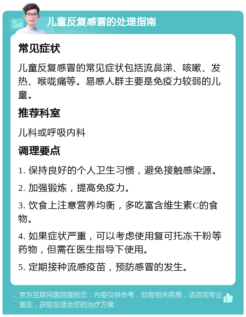 儿童反复感冒的处理指南 常见症状 儿童反复感冒的常见症状包括流鼻涕、咳嗽、发热、喉咙痛等。易感人群主要是免疫力较弱的儿童。 推荐科室 儿科或呼吸内科 调理要点 1. 保持良好的个人卫生习惯，避免接触感染源。 2. 加强锻炼，提高免疫力。 3. 饮食上注意营养均衡，多吃富含维生素C的食物。 4. 如果症状严重，可以考虑使用复可托冻干粉等药物，但需在医生指导下使用。 5. 定期接种流感疫苗，预防感冒的发生。