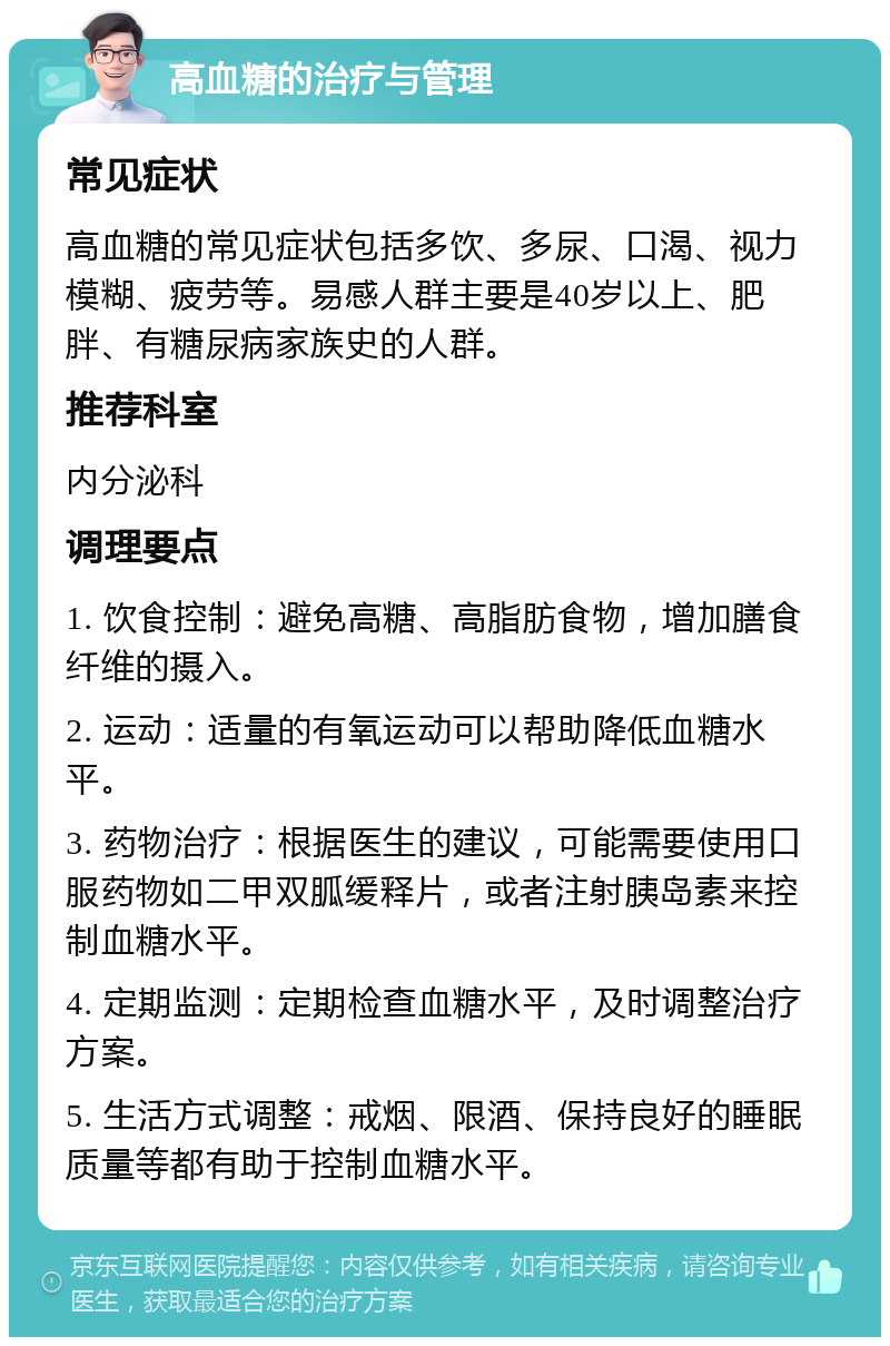 高血糖的治疗与管理 常见症状 高血糖的常见症状包括多饮、多尿、口渴、视力模糊、疲劳等。易感人群主要是40岁以上、肥胖、有糖尿病家族史的人群。 推荐科室 内分泌科 调理要点 1. 饮食控制：避免高糖、高脂肪食物，增加膳食纤维的摄入。 2. 运动：适量的有氧运动可以帮助降低血糖水平。 3. 药物治疗：根据医生的建议，可能需要使用口服药物如二甲双胍缓释片，或者注射胰岛素来控制血糖水平。 4. 定期监测：定期检查血糖水平，及时调整治疗方案。 5. 生活方式调整：戒烟、限酒、保持良好的睡眠质量等都有助于控制血糖水平。