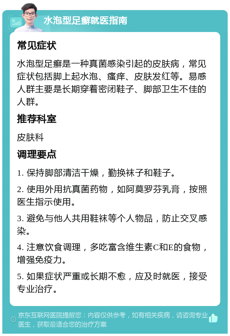 水泡型足癣就医指南 常见症状 水泡型足癣是一种真菌感染引起的皮肤病，常见症状包括脚上起水泡、瘙痒、皮肤发红等。易感人群主要是长期穿着密闭鞋子、脚部卫生不佳的人群。 推荐科室 皮肤科 调理要点 1. 保持脚部清洁干燥，勤换袜子和鞋子。 2. 使用外用抗真菌药物，如阿莫罗芬乳膏，按照医生指示使用。 3. 避免与他人共用鞋袜等个人物品，防止交叉感染。 4. 注意饮食调理，多吃富含维生素C和E的食物，增强免疫力。 5. 如果症状严重或长期不愈，应及时就医，接受专业治疗。