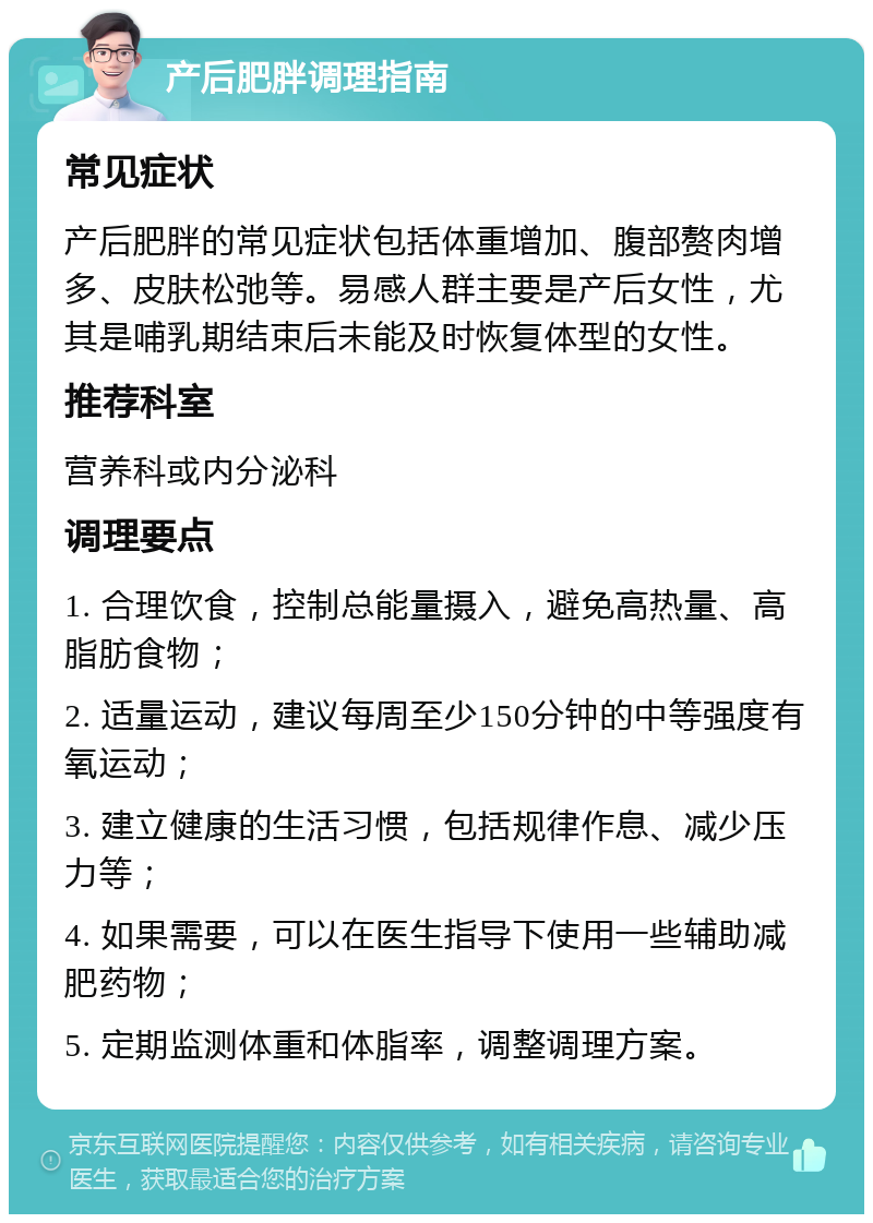 产后肥胖调理指南 常见症状 产后肥胖的常见症状包括体重增加、腹部赘肉增多、皮肤松弛等。易感人群主要是产后女性，尤其是哺乳期结束后未能及时恢复体型的女性。 推荐科室 营养科或内分泌科 调理要点 1. 合理饮食，控制总能量摄入，避免高热量、高脂肪食物； 2. 适量运动，建议每周至少150分钟的中等强度有氧运动； 3. 建立健康的生活习惯，包括规律作息、减少压力等； 4. 如果需要，可以在医生指导下使用一些辅助减肥药物； 5. 定期监测体重和体脂率，调整调理方案。