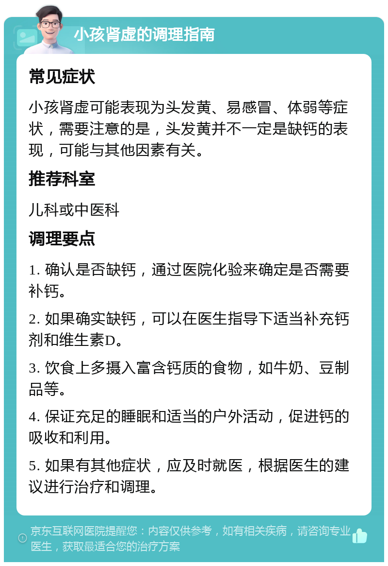 小孩肾虚的调理指南 常见症状 小孩肾虚可能表现为头发黄、易感冒、体弱等症状，需要注意的是，头发黄并不一定是缺钙的表现，可能与其他因素有关。 推荐科室 儿科或中医科 调理要点 1. 确认是否缺钙，通过医院化验来确定是否需要补钙。 2. 如果确实缺钙，可以在医生指导下适当补充钙剂和维生素D。 3. 饮食上多摄入富含钙质的食物，如牛奶、豆制品等。 4. 保证充足的睡眠和适当的户外活动，促进钙的吸收和利用。 5. 如果有其他症状，应及时就医，根据医生的建议进行治疗和调理。