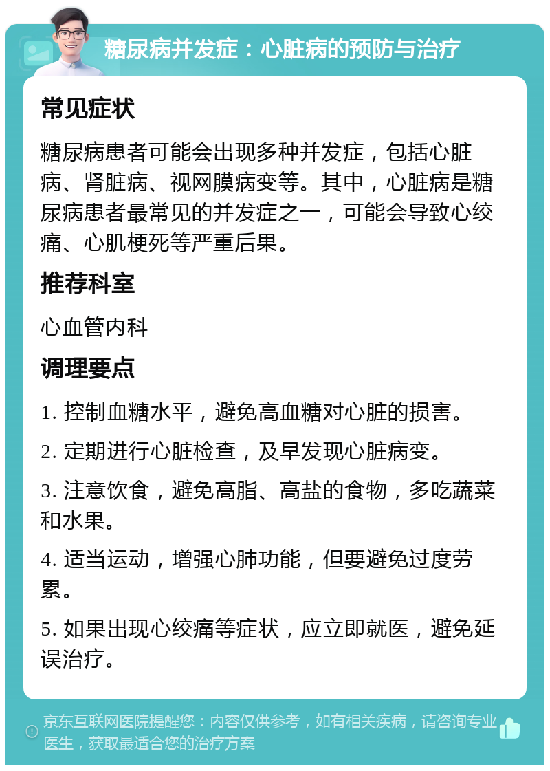 糖尿病并发症：心脏病的预防与治疗 常见症状 糖尿病患者可能会出现多种并发症，包括心脏病、肾脏病、视网膜病变等。其中，心脏病是糖尿病患者最常见的并发症之一，可能会导致心绞痛、心肌梗死等严重后果。 推荐科室 心血管内科 调理要点 1. 控制血糖水平，避免高血糖对心脏的损害。 2. 定期进行心脏检查，及早发现心脏病变。 3. 注意饮食，避免高脂、高盐的食物，多吃蔬菜和水果。 4. 适当运动，增强心肺功能，但要避免过度劳累。 5. 如果出现心绞痛等症状，应立即就医，避免延误治疗。