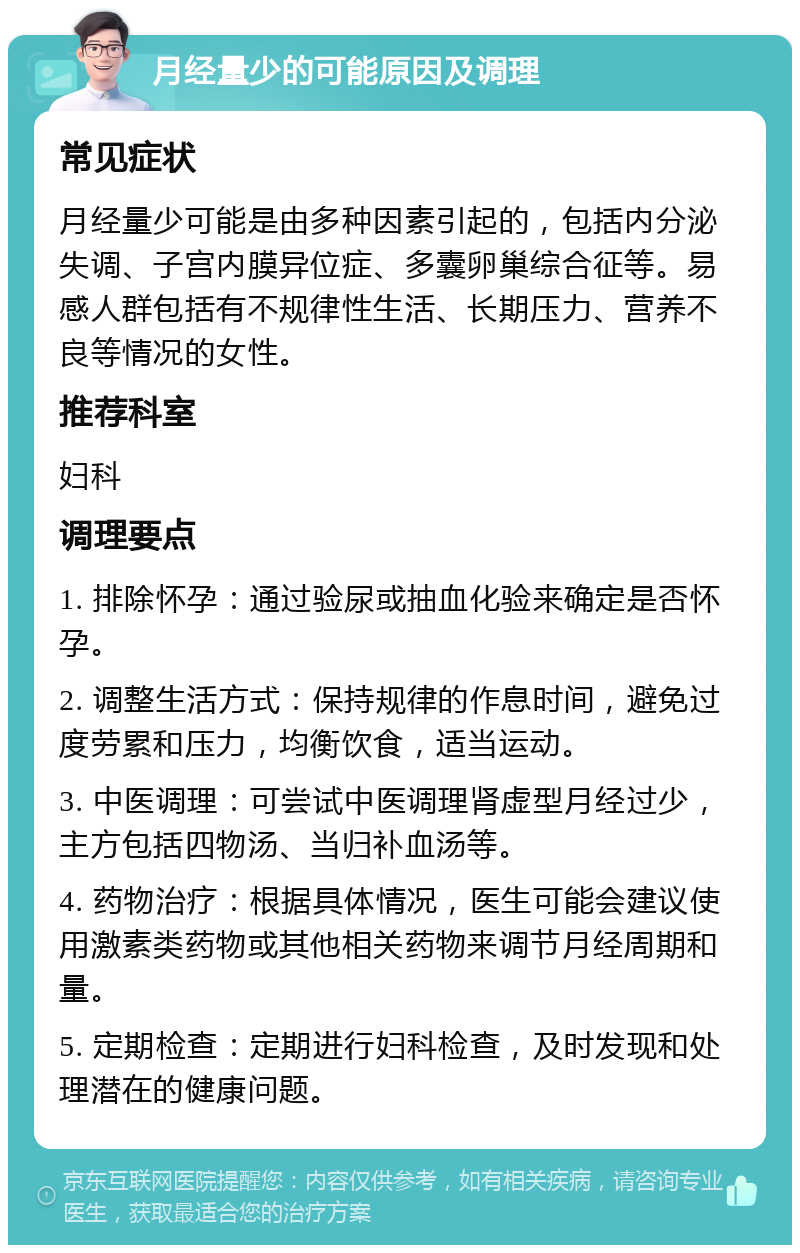 月经量少的可能原因及调理 常见症状 月经量少可能是由多种因素引起的，包括内分泌失调、子宫内膜异位症、多囊卵巢综合征等。易感人群包括有不规律性生活、长期压力、营养不良等情况的女性。 推荐科室 妇科 调理要点 1. 排除怀孕：通过验尿或抽血化验来确定是否怀孕。 2. 调整生活方式：保持规律的作息时间，避免过度劳累和压力，均衡饮食，适当运动。 3. 中医调理：可尝试中医调理肾虚型月经过少，主方包括四物汤、当归补血汤等。 4. 药物治疗：根据具体情况，医生可能会建议使用激素类药物或其他相关药物来调节月经周期和量。 5. 定期检查：定期进行妇科检查，及时发现和处理潜在的健康问题。