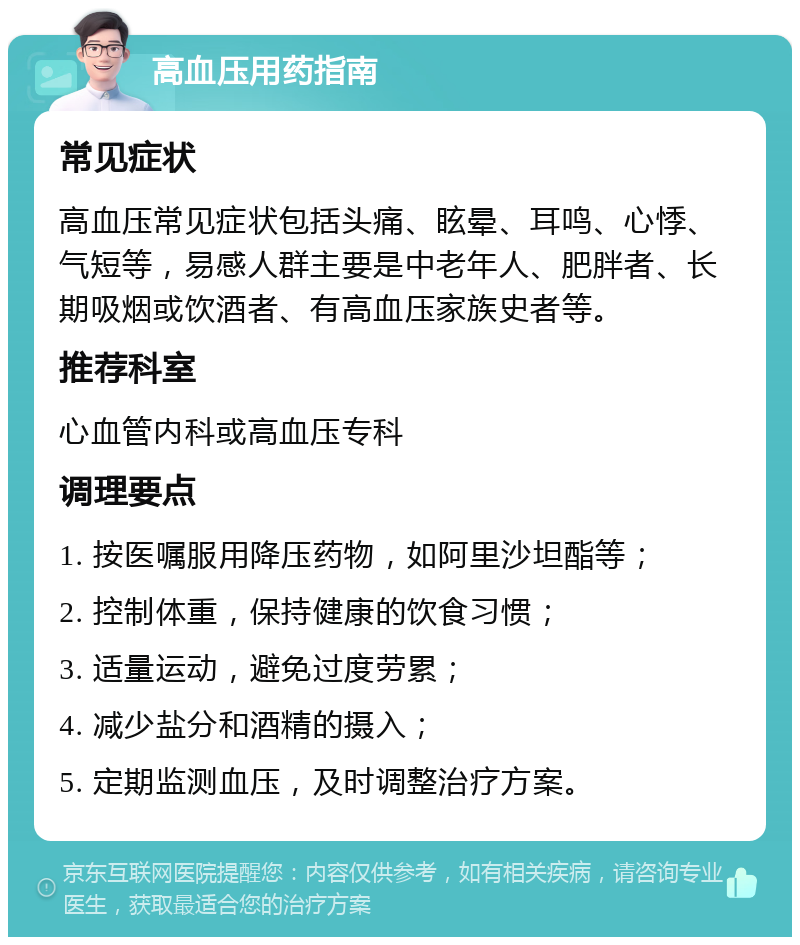 高血压用药指南 常见症状 高血压常见症状包括头痛、眩晕、耳鸣、心悸、气短等，易感人群主要是中老年人、肥胖者、长期吸烟或饮酒者、有高血压家族史者等。 推荐科室 心血管内科或高血压专科 调理要点 1. 按医嘱服用降压药物，如阿里沙坦酯等； 2. 控制体重，保持健康的饮食习惯； 3. 适量运动，避免过度劳累； 4. 减少盐分和酒精的摄入； 5. 定期监测血压，及时调整治疗方案。