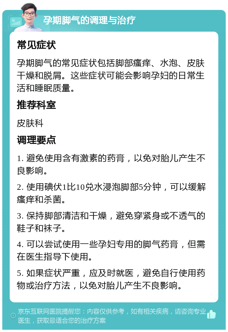 孕期脚气的调理与治疗 常见症状 孕期脚气的常见症状包括脚部瘙痒、水泡、皮肤干燥和脱屑。这些症状可能会影响孕妇的日常生活和睡眠质量。 推荐科室 皮肤科 调理要点 1. 避免使用含有激素的药膏，以免对胎儿产生不良影响。 2. 使用碘伏1比10兑水浸泡脚部5分钟，可以缓解瘙痒和杀菌。 3. 保持脚部清洁和干燥，避免穿紧身或不透气的鞋子和袜子。 4. 可以尝试使用一些孕妇专用的脚气药膏，但需在医生指导下使用。 5. 如果症状严重，应及时就医，避免自行使用药物或治疗方法，以免对胎儿产生不良影响。