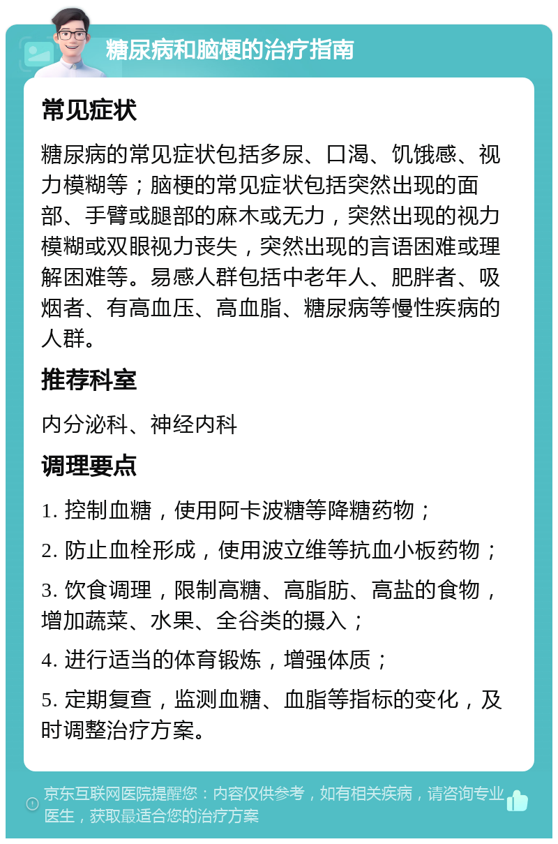 糖尿病和脑梗的治疗指南 常见症状 糖尿病的常见症状包括多尿、口渴、饥饿感、视力模糊等；脑梗的常见症状包括突然出现的面部、手臂或腿部的麻木或无力，突然出现的视力模糊或双眼视力丧失，突然出现的言语困难或理解困难等。易感人群包括中老年人、肥胖者、吸烟者、有高血压、高血脂、糖尿病等慢性疾病的人群。 推荐科室 内分泌科、神经内科 调理要点 1. 控制血糖，使用阿卡波糖等降糖药物； 2. 防止血栓形成，使用波立维等抗血小板药物； 3. 饮食调理，限制高糖、高脂肪、高盐的食物，增加蔬菜、水果、全谷类的摄入； 4. 进行适当的体育锻炼，增强体质； 5. 定期复查，监测血糖、血脂等指标的变化，及时调整治疗方案。