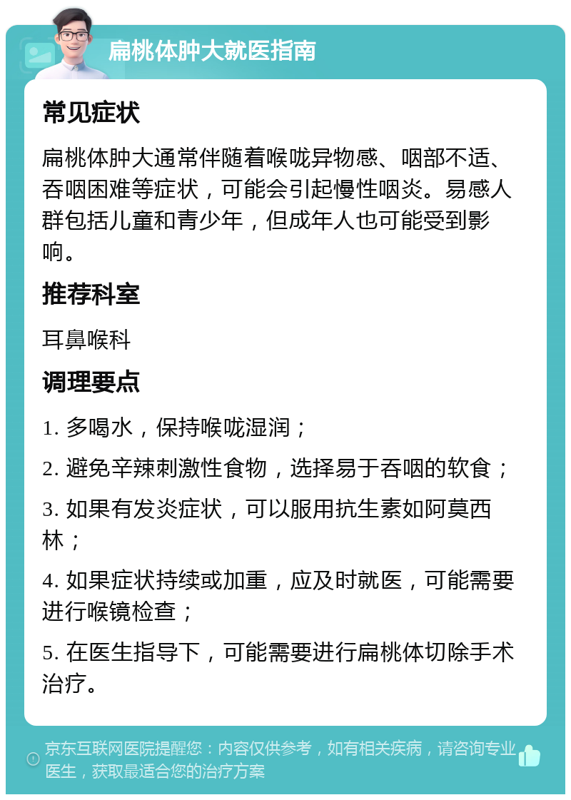 扁桃体肿大就医指南 常见症状 扁桃体肿大通常伴随着喉咙异物感、咽部不适、吞咽困难等症状，可能会引起慢性咽炎。易感人群包括儿童和青少年，但成年人也可能受到影响。 推荐科室 耳鼻喉科 调理要点 1. 多喝水，保持喉咙湿润； 2. 避免辛辣刺激性食物，选择易于吞咽的软食； 3. 如果有发炎症状，可以服用抗生素如阿莫西林； 4. 如果症状持续或加重，应及时就医，可能需要进行喉镜检查； 5. 在医生指导下，可能需要进行扁桃体切除手术治疗。