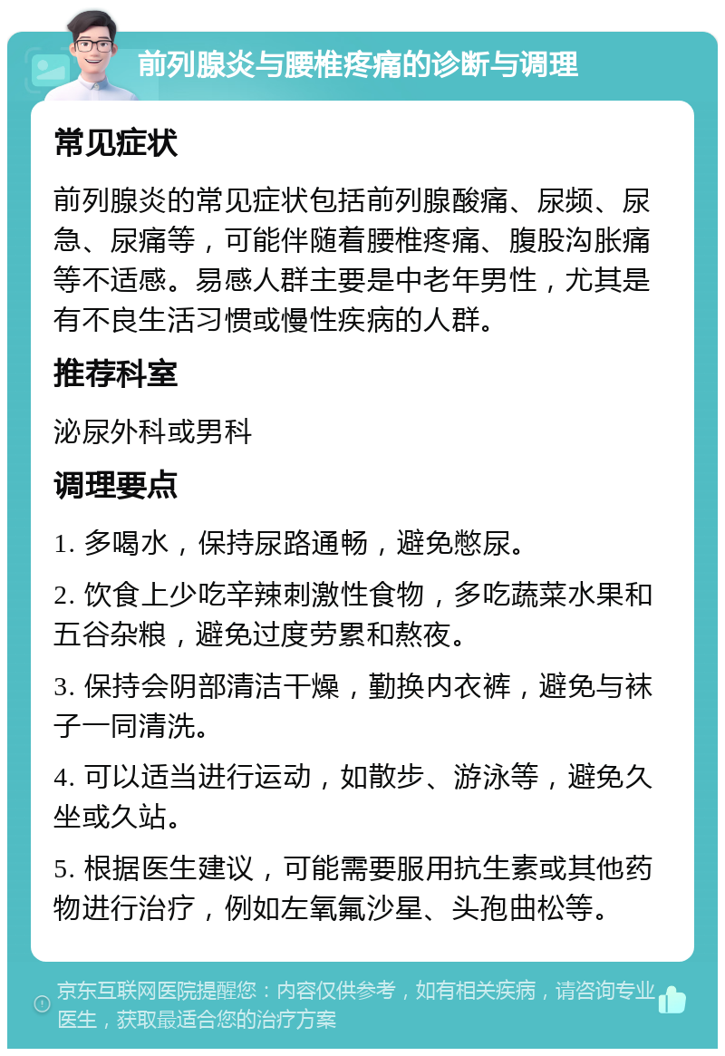 前列腺炎与腰椎疼痛的诊断与调理 常见症状 前列腺炎的常见症状包括前列腺酸痛、尿频、尿急、尿痛等，可能伴随着腰椎疼痛、腹股沟胀痛等不适感。易感人群主要是中老年男性，尤其是有不良生活习惯或慢性疾病的人群。 推荐科室 泌尿外科或男科 调理要点 1. 多喝水，保持尿路通畅，避免憋尿。 2. 饮食上少吃辛辣刺激性食物，多吃蔬菜水果和五谷杂粮，避免过度劳累和熬夜。 3. 保持会阴部清洁干燥，勤换内衣裤，避免与袜子一同清洗。 4. 可以适当进行运动，如散步、游泳等，避免久坐或久站。 5. 根据医生建议，可能需要服用抗生素或其他药物进行治疗，例如左氧氟沙星、头孢曲松等。