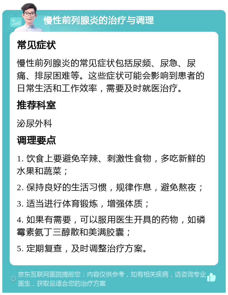 慢性前列腺炎的治疗与调理 常见症状 慢性前列腺炎的常见症状包括尿频、尿急、尿痛、排尿困难等。这些症状可能会影响到患者的日常生活和工作效率，需要及时就医治疗。 推荐科室 泌尿外科 调理要点 1. 饮食上要避免辛辣、刺激性食物，多吃新鲜的水果和蔬菜； 2. 保持良好的生活习惯，规律作息，避免熬夜； 3. 适当进行体育锻炼，增强体质； 4. 如果有需要，可以服用医生开具的药物，如磷霉素氨丁三醇散和美满胶囊； 5. 定期复查，及时调整治疗方案。