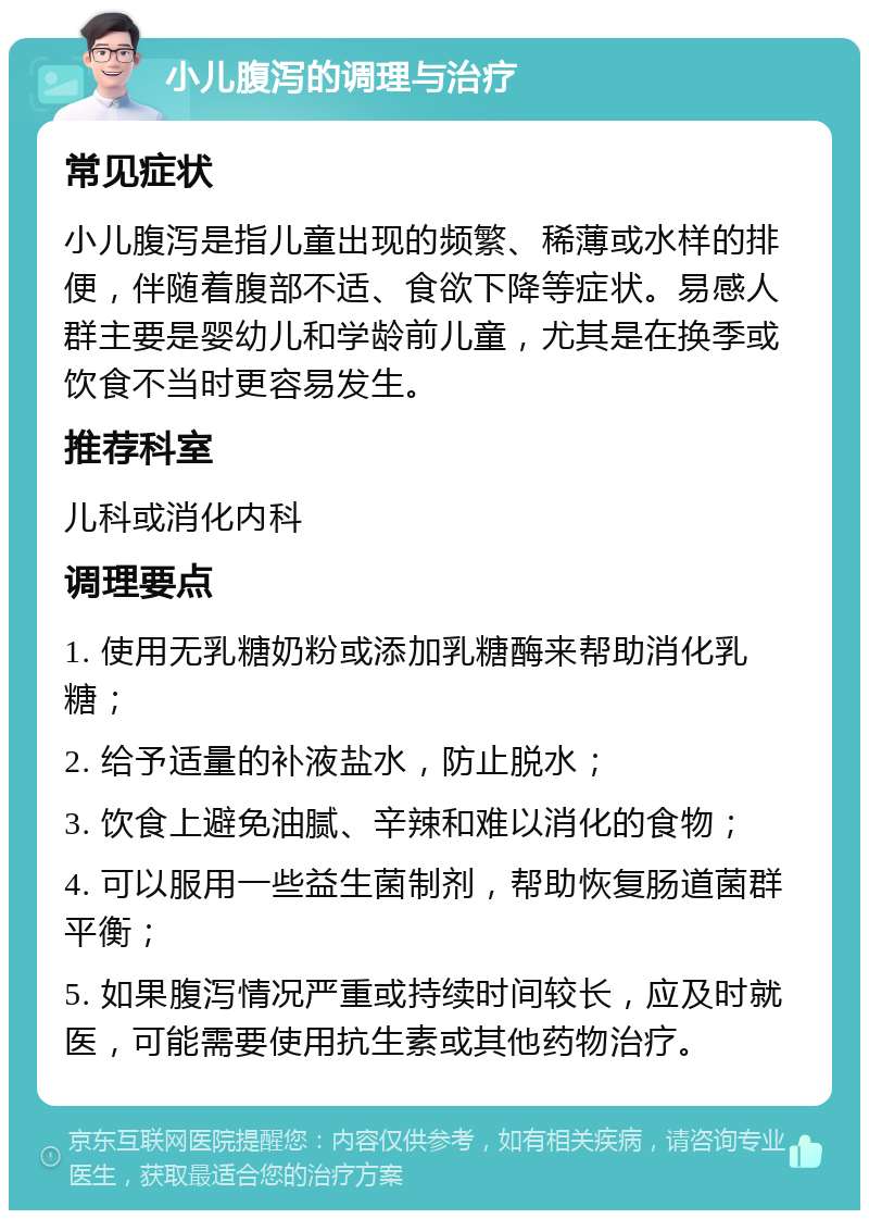 小儿腹泻的调理与治疗 常见症状 小儿腹泻是指儿童出现的频繁、稀薄或水样的排便，伴随着腹部不适、食欲下降等症状。易感人群主要是婴幼儿和学龄前儿童，尤其是在换季或饮食不当时更容易发生。 推荐科室 儿科或消化内科 调理要点 1. 使用无乳糖奶粉或添加乳糖酶来帮助消化乳糖； 2. 给予适量的补液盐水，防止脱水； 3. 饮食上避免油腻、辛辣和难以消化的食物； 4. 可以服用一些益生菌制剂，帮助恢复肠道菌群平衡； 5. 如果腹泻情况严重或持续时间较长，应及时就医，可能需要使用抗生素或其他药物治疗。