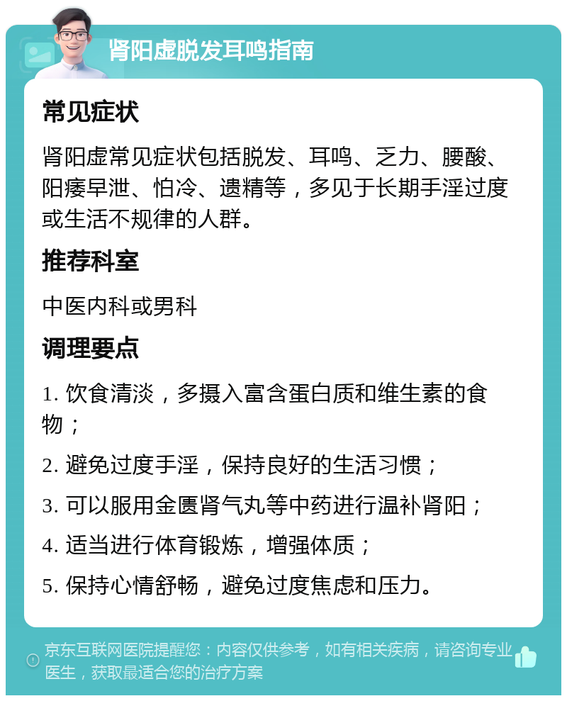 肾阳虚脱发耳鸣指南 常见症状 肾阳虚常见症状包括脱发、耳鸣、乏力、腰酸、阳痿早泄、怕冷、遗精等，多见于长期手淫过度或生活不规律的人群。 推荐科室 中医内科或男科 调理要点 1. 饮食清淡，多摄入富含蛋白质和维生素的食物； 2. 避免过度手淫，保持良好的生活习惯； 3. 可以服用金匮肾气丸等中药进行温补肾阳； 4. 适当进行体育锻炼，增强体质； 5. 保持心情舒畅，避免过度焦虑和压力。