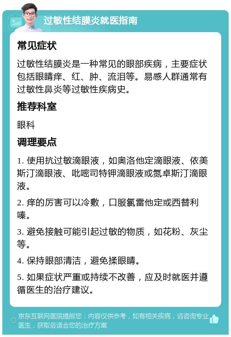 过敏性结膜炎就医指南 常见症状 过敏性结膜炎是一种常见的眼部疾病，主要症状包括眼睛痒、红、肿、流泪等。易感人群通常有过敏性鼻炎等过敏性疾病史。 推荐科室 眼科 调理要点 1. 使用抗过敏滴眼液，如奥洛他定滴眼液、依美斯汀滴眼液、吡嘧司特钾滴眼液或氮卓斯汀滴眼液。 2. 痒的厉害可以冷敷，口服氯雷他定或西替利嗪。 3. 避免接触可能引起过敏的物质，如花粉、灰尘等。 4. 保持眼部清洁，避免揉眼睛。 5. 如果症状严重或持续不改善，应及时就医并遵循医生的治疗建议。