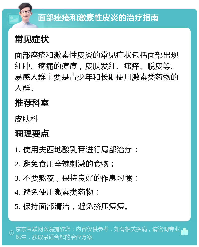 面部痤疮和激素性皮炎的治疗指南 常见症状 面部痤疮和激素性皮炎的常见症状包括面部出现红肿、疼痛的痘痘，皮肤发红、瘙痒、脱皮等。易感人群主要是青少年和长期使用激素类药物的人群。 推荐科室 皮肤科 调理要点 1. 使用夫西地酸乳膏进行局部治疗； 2. 避免食用辛辣刺激的食物； 3. 不要熬夜，保持良好的作息习惯； 4. 避免使用激素类药物； 5. 保持面部清洁，避免挤压痘痘。