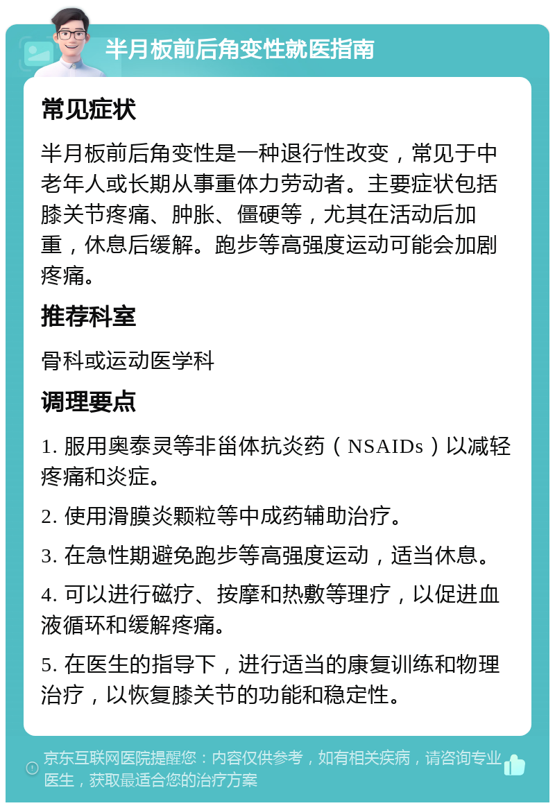 半月板前后角变性就医指南 常见症状 半月板前后角变性是一种退行性改变，常见于中老年人或长期从事重体力劳动者。主要症状包括膝关节疼痛、肿胀、僵硬等，尤其在活动后加重，休息后缓解。跑步等高强度运动可能会加剧疼痛。 推荐科室 骨科或运动医学科 调理要点 1. 服用奥泰灵等非甾体抗炎药（NSAIDs）以减轻疼痛和炎症。 2. 使用滑膜炎颗粒等中成药辅助治疗。 3. 在急性期避免跑步等高强度运动，适当休息。 4. 可以进行磁疗、按摩和热敷等理疗，以促进血液循环和缓解疼痛。 5. 在医生的指导下，进行适当的康复训练和物理治疗，以恢复膝关节的功能和稳定性。