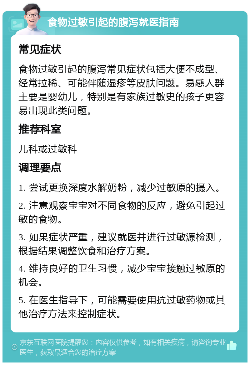 食物过敏引起的腹泻就医指南 常见症状 食物过敏引起的腹泻常见症状包括大便不成型、经常拉稀、可能伴随湿疹等皮肤问题。易感人群主要是婴幼儿，特别是有家族过敏史的孩子更容易出现此类问题。 推荐科室 儿科或过敏科 调理要点 1. 尝试更换深度水解奶粉，减少过敏原的摄入。 2. 注意观察宝宝对不同食物的反应，避免引起过敏的食物。 3. 如果症状严重，建议就医并进行过敏源检测，根据结果调整饮食和治疗方案。 4. 维持良好的卫生习惯，减少宝宝接触过敏原的机会。 5. 在医生指导下，可能需要使用抗过敏药物或其他治疗方法来控制症状。