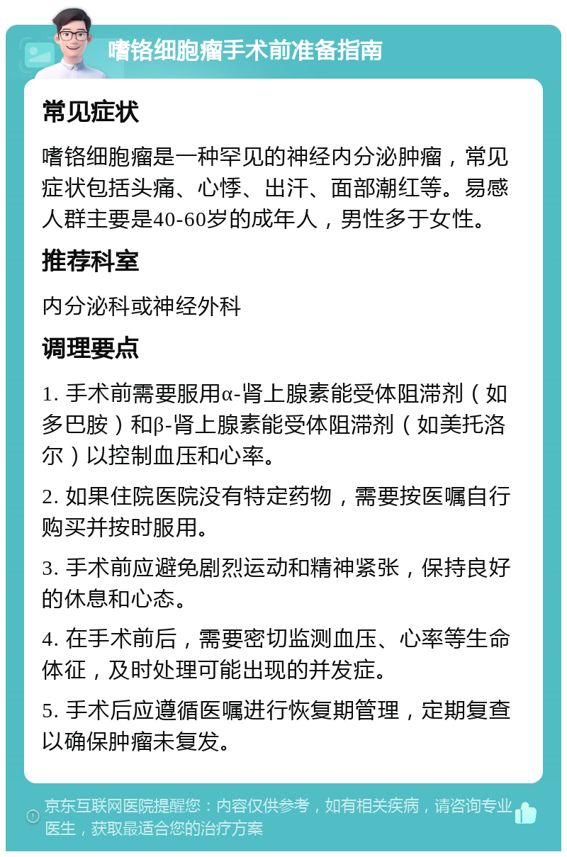 嗜铬细胞瘤手术前准备指南 常见症状 嗜铬细胞瘤是一种罕见的神经内分泌肿瘤，常见症状包括头痛、心悸、出汗、面部潮红等。易感人群主要是40-60岁的成年人，男性多于女性。 推荐科室 内分泌科或神经外科 调理要点 1. 手术前需要服用α-肾上腺素能受体阻滞剂（如多巴胺）和β-肾上腺素能受体阻滞剂（如美托洛尔）以控制血压和心率。 2. 如果住院医院没有特定药物，需要按医嘱自行购买并按时服用。 3. 手术前应避免剧烈运动和精神紧张，保持良好的休息和心态。 4. 在手术前后，需要密切监测血压、心率等生命体征，及时处理可能出现的并发症。 5. 手术后应遵循医嘱进行恢复期管理，定期复查以确保肿瘤未复发。