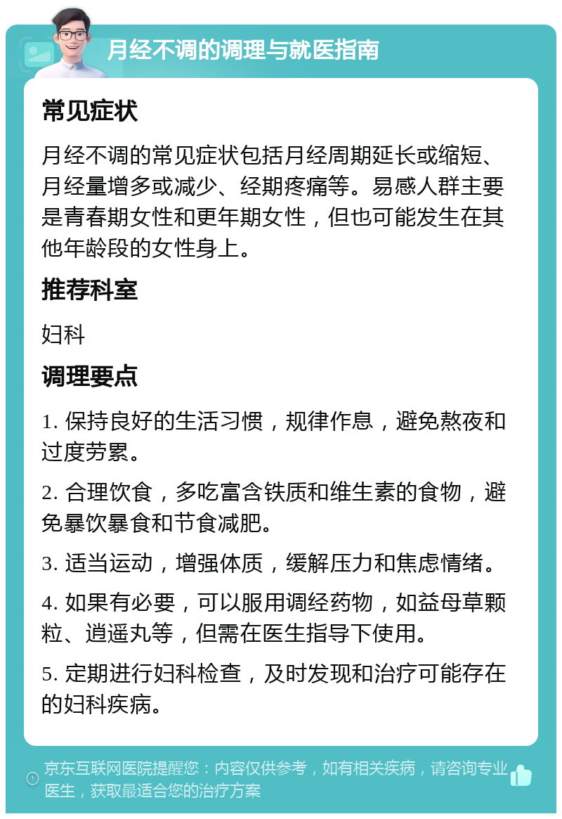 月经不调的调理与就医指南 常见症状 月经不调的常见症状包括月经周期延长或缩短、月经量增多或减少、经期疼痛等。易感人群主要是青春期女性和更年期女性，但也可能发生在其他年龄段的女性身上。 推荐科室 妇科 调理要点 1. 保持良好的生活习惯，规律作息，避免熬夜和过度劳累。 2. 合理饮食，多吃富含铁质和维生素的食物，避免暴饮暴食和节食减肥。 3. 适当运动，增强体质，缓解压力和焦虑情绪。 4. 如果有必要，可以服用调经药物，如益母草颗粒、逍遥丸等，但需在医生指导下使用。 5. 定期进行妇科检查，及时发现和治疗可能存在的妇科疾病。