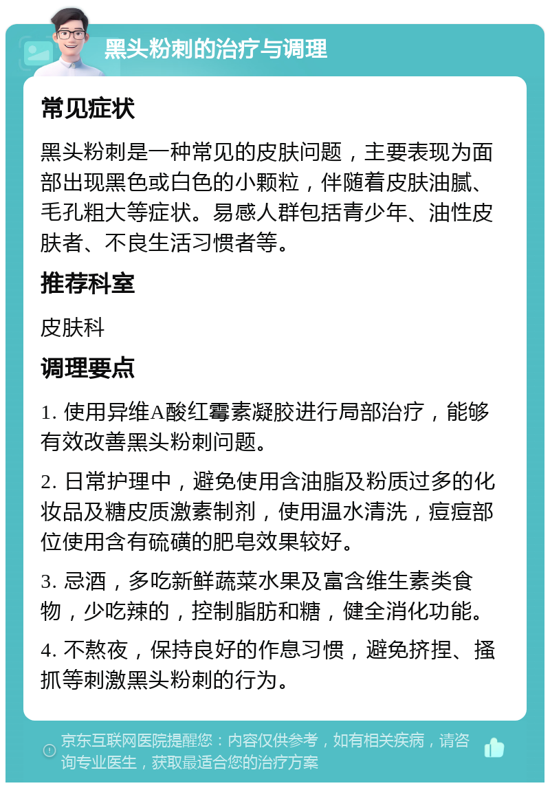 黑头粉刺的治疗与调理 常见症状 黑头粉刺是一种常见的皮肤问题，主要表现为面部出现黑色或白色的小颗粒，伴随着皮肤油腻、毛孔粗大等症状。易感人群包括青少年、油性皮肤者、不良生活习惯者等。 推荐科室 皮肤科 调理要点 1. 使用异维A酸红霉素凝胶进行局部治疗，能够有效改善黑头粉刺问题。 2. 日常护理中，避免使用含油脂及粉质过多的化妆品及糖皮质激素制剂，使用温水清洗，痘痘部位使用含有硫磺的肥皂效果较好。 3. 忌酒，多吃新鲜蔬菜水果及富含维生素类食物，少吃辣的，控制脂肪和糖，健全消化功能。 4. 不熬夜，保持良好的作息习惯，避免挤捏、搔抓等刺激黑头粉刺的行为。