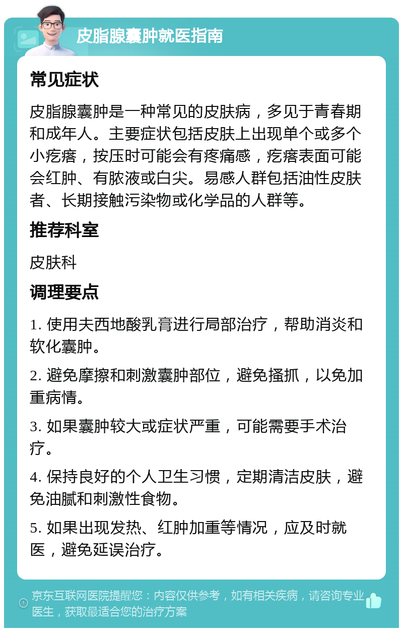 皮脂腺囊肿就医指南 常见症状 皮脂腺囊肿是一种常见的皮肤病，多见于青春期和成年人。主要症状包括皮肤上出现单个或多个小疙瘩，按压时可能会有疼痛感，疙瘩表面可能会红肿、有脓液或白尖。易感人群包括油性皮肤者、长期接触污染物或化学品的人群等。 推荐科室 皮肤科 调理要点 1. 使用夫西地酸乳膏进行局部治疗，帮助消炎和软化囊肿。 2. 避免摩擦和刺激囊肿部位，避免搔抓，以免加重病情。 3. 如果囊肿较大或症状严重，可能需要手术治疗。 4. 保持良好的个人卫生习惯，定期清洁皮肤，避免油腻和刺激性食物。 5. 如果出现发热、红肿加重等情况，应及时就医，避免延误治疗。