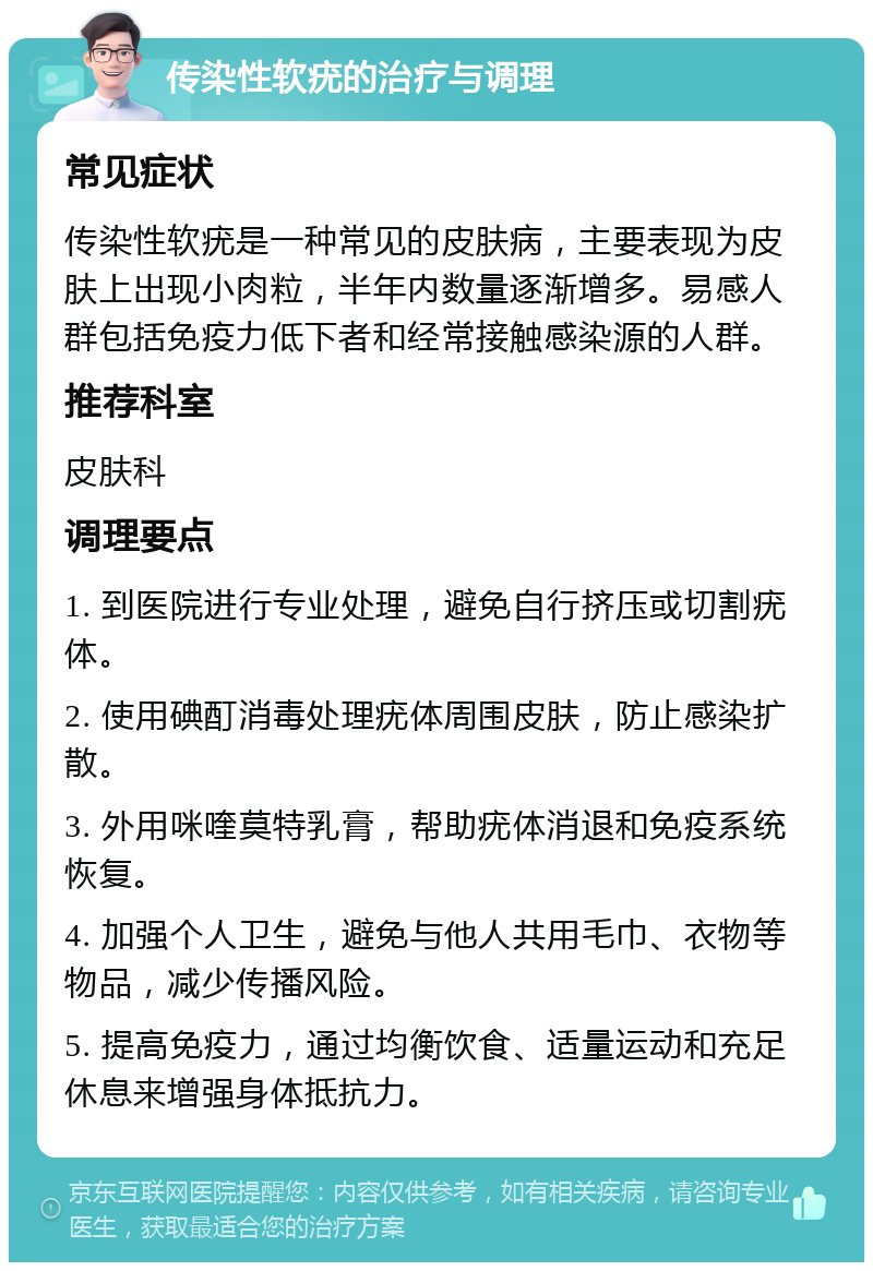 传染性软疣的治疗与调理 常见症状 传染性软疣是一种常见的皮肤病，主要表现为皮肤上出现小肉粒，半年内数量逐渐增多。易感人群包括免疫力低下者和经常接触感染源的人群。 推荐科室 皮肤科 调理要点 1. 到医院进行专业处理，避免自行挤压或切割疣体。 2. 使用碘酊消毒处理疣体周围皮肤，防止感染扩散。 3. 外用咪喹莫特乳膏，帮助疣体消退和免疫系统恢复。 4. 加强个人卫生，避免与他人共用毛巾、衣物等物品，减少传播风险。 5. 提高免疫力，通过均衡饮食、适量运动和充足休息来增强身体抵抗力。