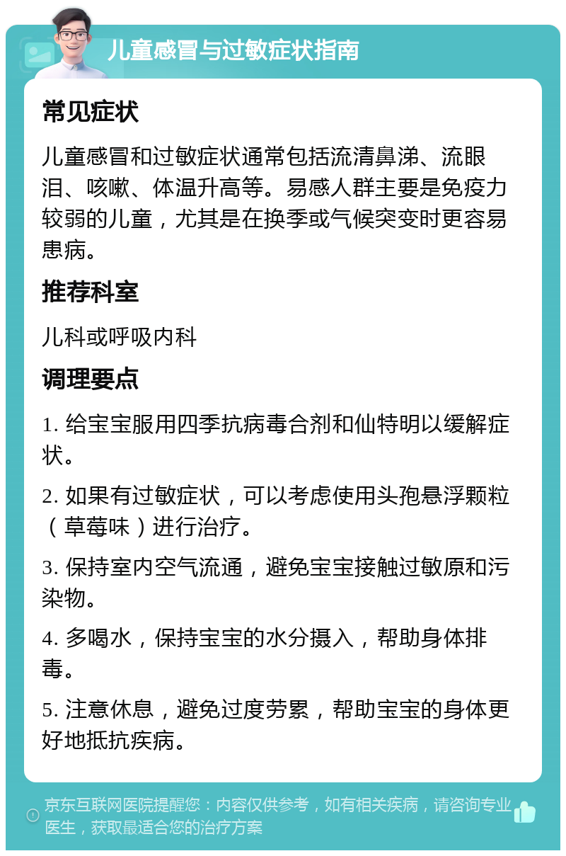 儿童感冒与过敏症状指南 常见症状 儿童感冒和过敏症状通常包括流清鼻涕、流眼泪、咳嗽、体温升高等。易感人群主要是免疫力较弱的儿童，尤其是在换季或气候突变时更容易患病。 推荐科室 儿科或呼吸内科 调理要点 1. 给宝宝服用四季抗病毒合剂和仙特明以缓解症状。 2. 如果有过敏症状，可以考虑使用头孢悬浮颗粒（草莓味）进行治疗。 3. 保持室内空气流通，避免宝宝接触过敏原和污染物。 4. 多喝水，保持宝宝的水分摄入，帮助身体排毒。 5. 注意休息，避免过度劳累，帮助宝宝的身体更好地抵抗疾病。