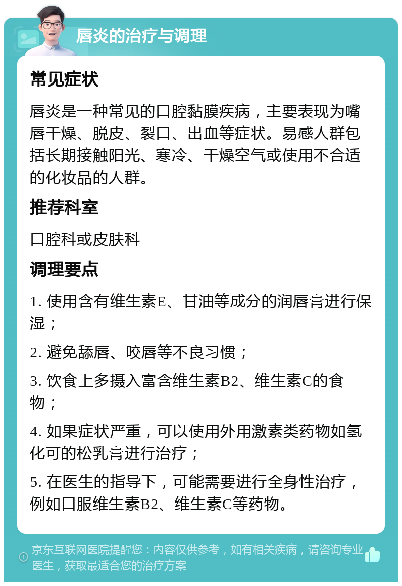 唇炎的治疗与调理 常见症状 唇炎是一种常见的口腔黏膜疾病，主要表现为嘴唇干燥、脱皮、裂口、出血等症状。易感人群包括长期接触阳光、寒冷、干燥空气或使用不合适的化妆品的人群。 推荐科室 口腔科或皮肤科 调理要点 1. 使用含有维生素E、甘油等成分的润唇膏进行保湿； 2. 避免舔唇、咬唇等不良习惯； 3. 饮食上多摄入富含维生素B2、维生素C的食物； 4. 如果症状严重，可以使用外用激素类药物如氢化可的松乳膏进行治疗； 5. 在医生的指导下，可能需要进行全身性治疗，例如口服维生素B2、维生素C等药物。