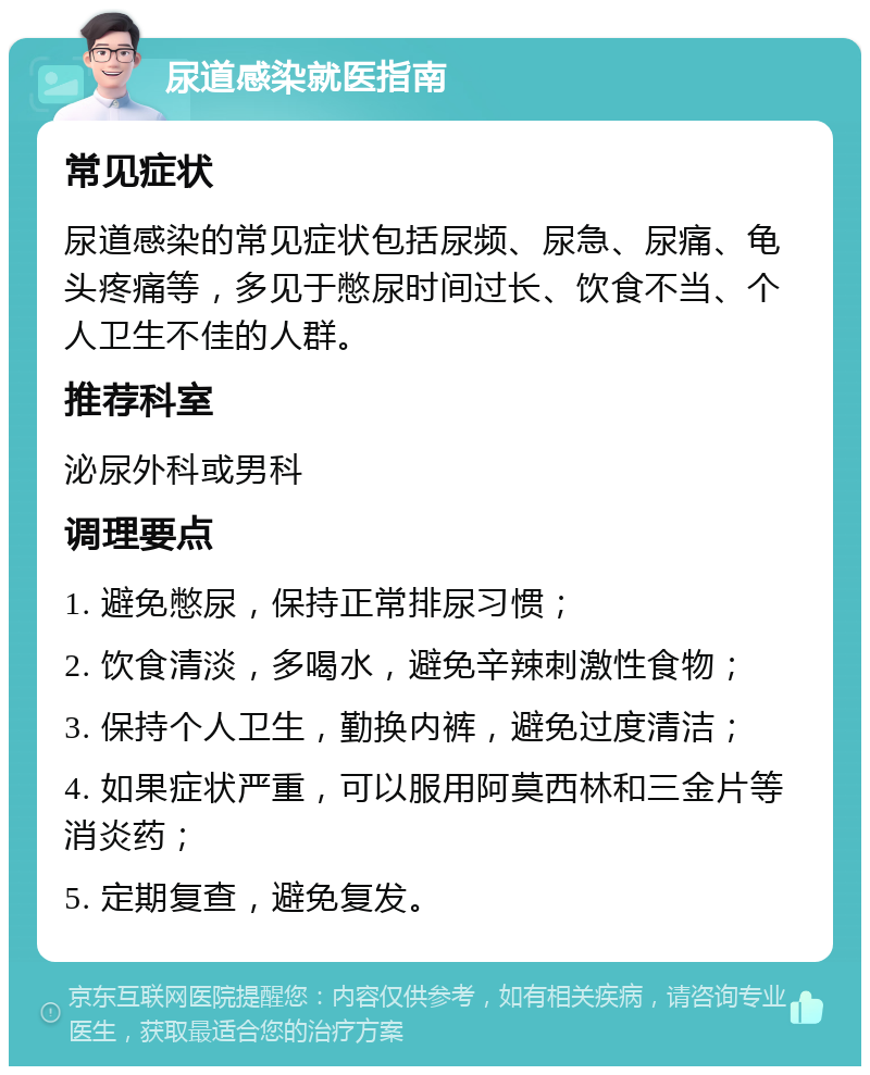 尿道感染就医指南 常见症状 尿道感染的常见症状包括尿频、尿急、尿痛、龟头疼痛等，多见于憋尿时间过长、饮食不当、个人卫生不佳的人群。 推荐科室 泌尿外科或男科 调理要点 1. 避免憋尿，保持正常排尿习惯； 2. 饮食清淡，多喝水，避免辛辣刺激性食物； 3. 保持个人卫生，勤换内裤，避免过度清洁； 4. 如果症状严重，可以服用阿莫西林和三金片等消炎药； 5. 定期复查，避免复发。