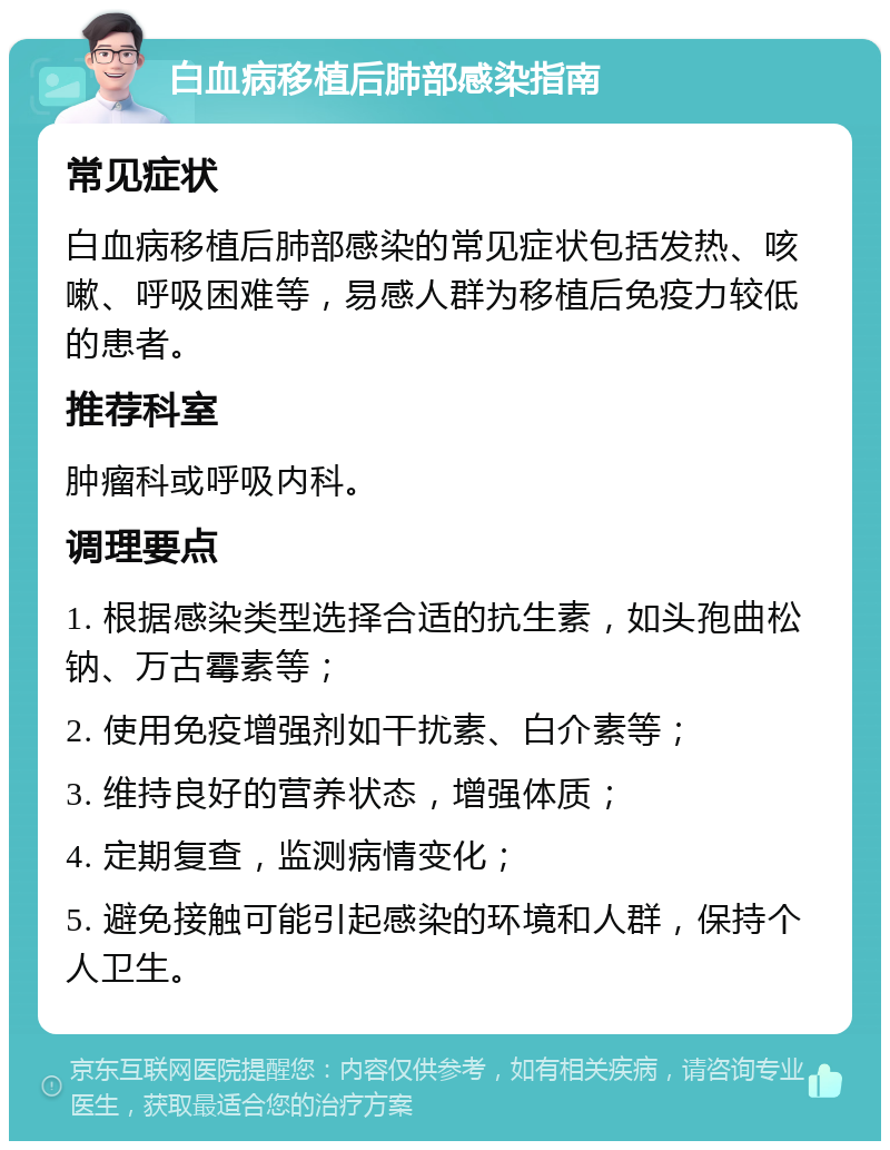 白血病移植后肺部感染指南 常见症状 白血病移植后肺部感染的常见症状包括发热、咳嗽、呼吸困难等，易感人群为移植后免疫力较低的患者。 推荐科室 肿瘤科或呼吸内科。 调理要点 1. 根据感染类型选择合适的抗生素，如头孢曲松钠、万古霉素等； 2. 使用免疫增强剂如干扰素、白介素等； 3. 维持良好的营养状态，增强体质； 4. 定期复查，监测病情变化； 5. 避免接触可能引起感染的环境和人群，保持个人卫生。