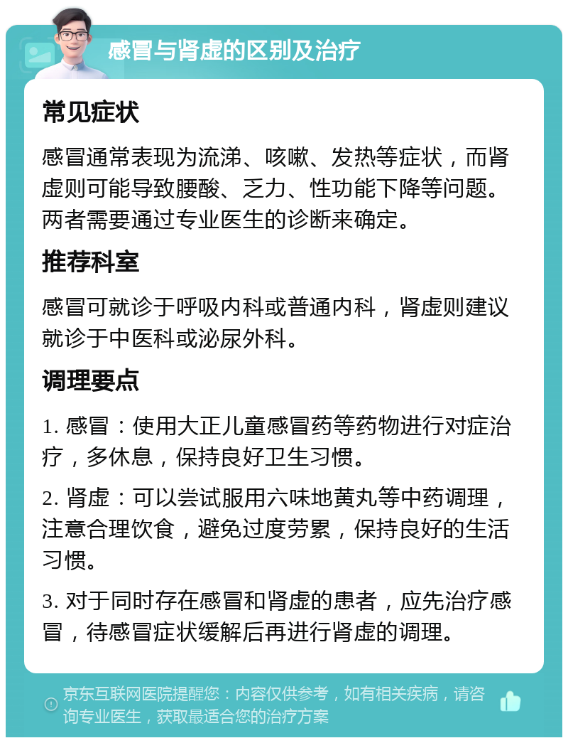 感冒与肾虚的区别及治疗 常见症状 感冒通常表现为流涕、咳嗽、发热等症状，而肾虚则可能导致腰酸、乏力、性功能下降等问题。两者需要通过专业医生的诊断来确定。 推荐科室 感冒可就诊于呼吸内科或普通内科，肾虚则建议就诊于中医科或泌尿外科。 调理要点 1. 感冒：使用大正儿童感冒药等药物进行对症治疗，多休息，保持良好卫生习惯。 2. 肾虚：可以尝试服用六味地黄丸等中药调理，注意合理饮食，避免过度劳累，保持良好的生活习惯。 3. 对于同时存在感冒和肾虚的患者，应先治疗感冒，待感冒症状缓解后再进行肾虚的调理。