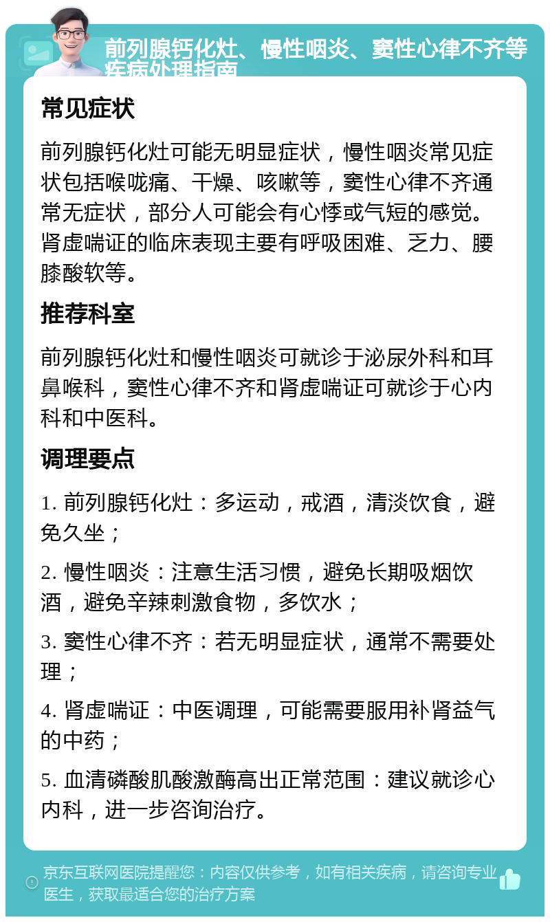 前列腺钙化灶、慢性咽炎、窦性心律不齐等疾病处理指南 常见症状 前列腺钙化灶可能无明显症状，慢性咽炎常见症状包括喉咙痛、干燥、咳嗽等，窦性心律不齐通常无症状，部分人可能会有心悸或气短的感觉。肾虚喘证的临床表现主要有呼吸困难、乏力、腰膝酸软等。 推荐科室 前列腺钙化灶和慢性咽炎可就诊于泌尿外科和耳鼻喉科，窦性心律不齐和肾虚喘证可就诊于心内科和中医科。 调理要点 1. 前列腺钙化灶：多运动，戒酒，清淡饮食，避免久坐； 2. 慢性咽炎：注意生活习惯，避免长期吸烟饮酒，避免辛辣刺激食物，多饮水； 3. 窦性心律不齐：若无明显症状，通常不需要处理； 4. 肾虚喘证：中医调理，可能需要服用补肾益气的中药； 5. 血清磷酸肌酸激酶高出正常范围：建议就诊心内科，进一步咨询治疗。