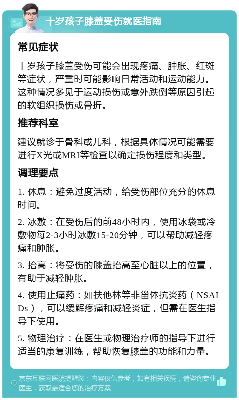 十岁孩子膝盖受伤就医指南 常见症状 十岁孩子膝盖受伤可能会出现疼痛、肿胀、红斑等症状，严重时可能影响日常活动和运动能力。这种情况多见于运动损伤或意外跌倒等原因引起的软组织损伤或骨折。 推荐科室 建议就诊于骨科或儿科，根据具体情况可能需要进行X光或MRI等检查以确定损伤程度和类型。 调理要点 1. 休息：避免过度活动，给受伤部位充分的休息时间。 2. 冰敷：在受伤后的前48小时内，使用冰袋或冷敷物每2-3小时冰敷15-20分钟，可以帮助减轻疼痛和肿胀。 3. 抬高：将受伤的膝盖抬高至心脏以上的位置，有助于减轻肿胀。 4. 使用止痛药：如扶他林等非甾体抗炎药（NSAIDs），可以缓解疼痛和减轻炎症，但需在医生指导下使用。 5. 物理治疗：在医生或物理治疗师的指导下进行适当的康复训练，帮助恢复膝盖的功能和力量。