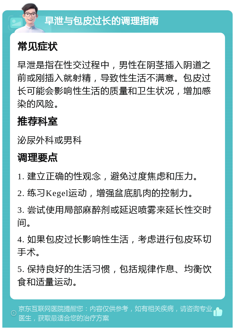 早泄与包皮过长的调理指南 常见症状 早泄是指在性交过程中，男性在阴茎插入阴道之前或刚插入就射精，导致性生活不满意。包皮过长可能会影响性生活的质量和卫生状况，增加感染的风险。 推荐科室 泌尿外科或男科 调理要点 1. 建立正确的性观念，避免过度焦虑和压力。 2. 练习Kegel运动，增强盆底肌肉的控制力。 3. 尝试使用局部麻醉剂或延迟喷雾来延长性交时间。 4. 如果包皮过长影响性生活，考虑进行包皮环切手术。 5. 保持良好的生活习惯，包括规律作息、均衡饮食和适量运动。