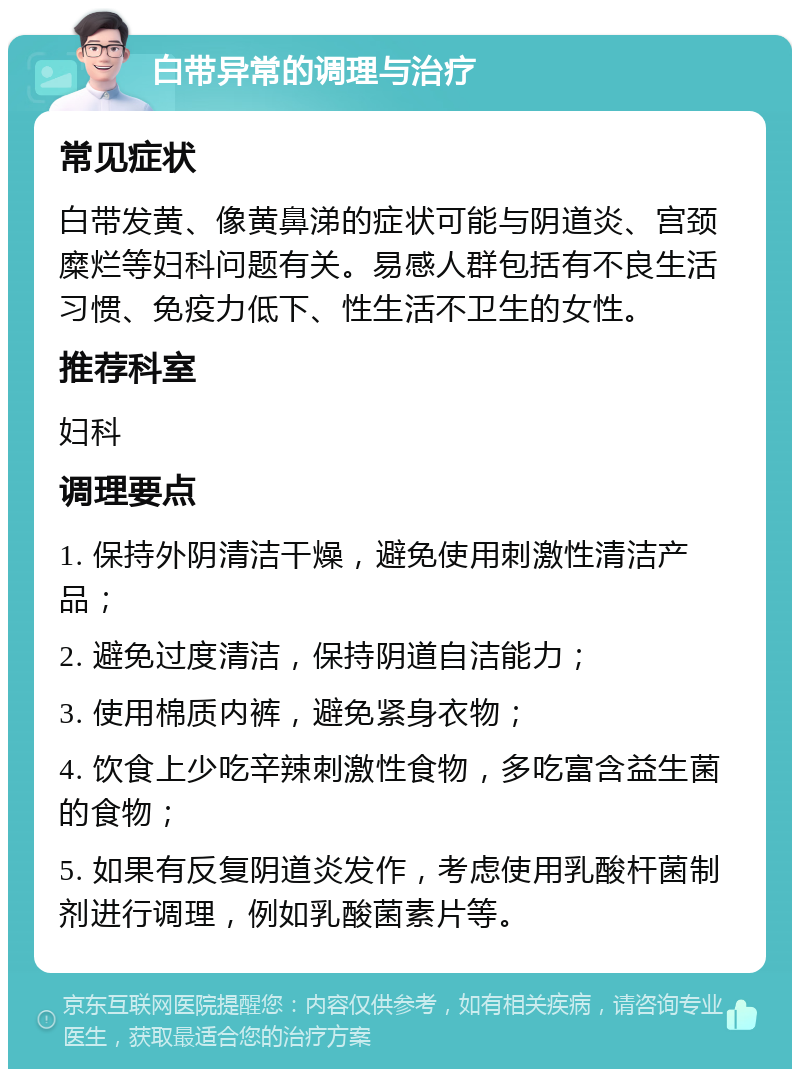 白带异常的调理与治疗 常见症状 白带发黄、像黄鼻涕的症状可能与阴道炎、宫颈糜烂等妇科问题有关。易感人群包括有不良生活习惯、免疫力低下、性生活不卫生的女性。 推荐科室 妇科 调理要点 1. 保持外阴清洁干燥，避免使用刺激性清洁产品； 2. 避免过度清洁，保持阴道自洁能力； 3. 使用棉质内裤，避免紧身衣物； 4. 饮食上少吃辛辣刺激性食物，多吃富含益生菌的食物； 5. 如果有反复阴道炎发作，考虑使用乳酸杆菌制剂进行调理，例如乳酸菌素片等。