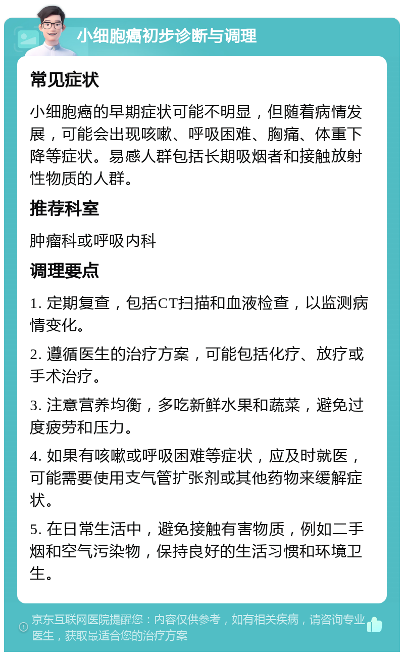 小细胞癌初步诊断与调理 常见症状 小细胞癌的早期症状可能不明显，但随着病情发展，可能会出现咳嗽、呼吸困难、胸痛、体重下降等症状。易感人群包括长期吸烟者和接触放射性物质的人群。 推荐科室 肿瘤科或呼吸内科 调理要点 1. 定期复查，包括CT扫描和血液检查，以监测病情变化。 2. 遵循医生的治疗方案，可能包括化疗、放疗或手术治疗。 3. 注意营养均衡，多吃新鲜水果和蔬菜，避免过度疲劳和压力。 4. 如果有咳嗽或呼吸困难等症状，应及时就医，可能需要使用支气管扩张剂或其他药物来缓解症状。 5. 在日常生活中，避免接触有害物质，例如二手烟和空气污染物，保持良好的生活习惯和环境卫生。