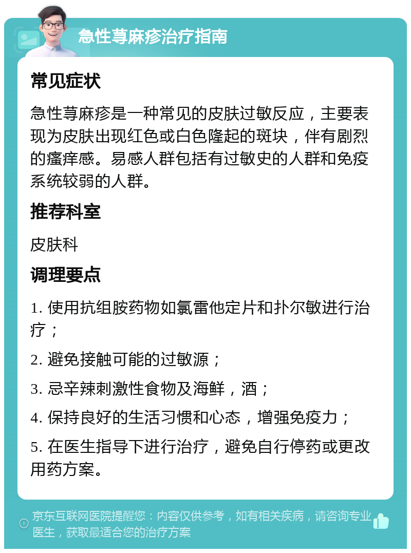 急性荨麻疹治疗指南 常见症状 急性荨麻疹是一种常见的皮肤过敏反应，主要表现为皮肤出现红色或白色隆起的斑块，伴有剧烈的瘙痒感。易感人群包括有过敏史的人群和免疫系统较弱的人群。 推荐科室 皮肤科 调理要点 1. 使用抗组胺药物如氯雷他定片和扑尔敏进行治疗； 2. 避免接触可能的过敏源； 3. 忌辛辣刺激性食物及海鲜，酒； 4. 保持良好的生活习惯和心态，增强免疫力； 5. 在医生指导下进行治疗，避免自行停药或更改用药方案。