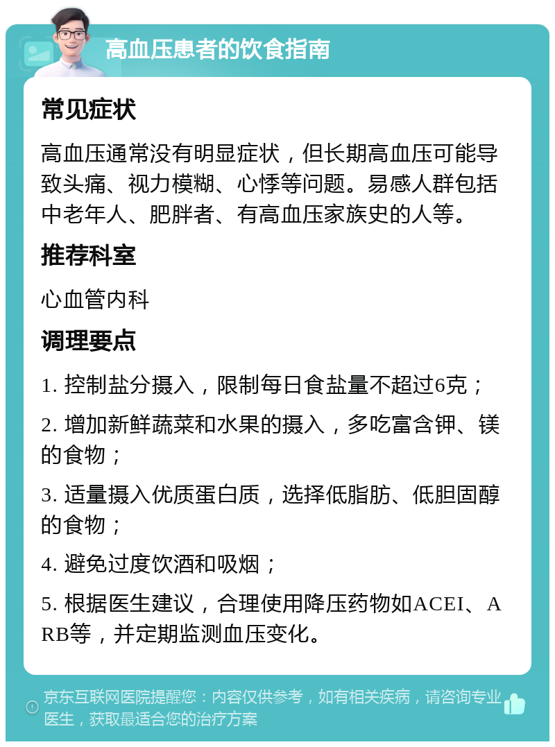 高血压患者的饮食指南 常见症状 高血压通常没有明显症状，但长期高血压可能导致头痛、视力模糊、心悸等问题。易感人群包括中老年人、肥胖者、有高血压家族史的人等。 推荐科室 心血管内科 调理要点 1. 控制盐分摄入，限制每日食盐量不超过6克； 2. 增加新鲜蔬菜和水果的摄入，多吃富含钾、镁的食物； 3. 适量摄入优质蛋白质，选择低脂肪、低胆固醇的食物； 4. 避免过度饮酒和吸烟； 5. 根据医生建议，合理使用降压药物如ACEI、ARB等，并定期监测血压变化。