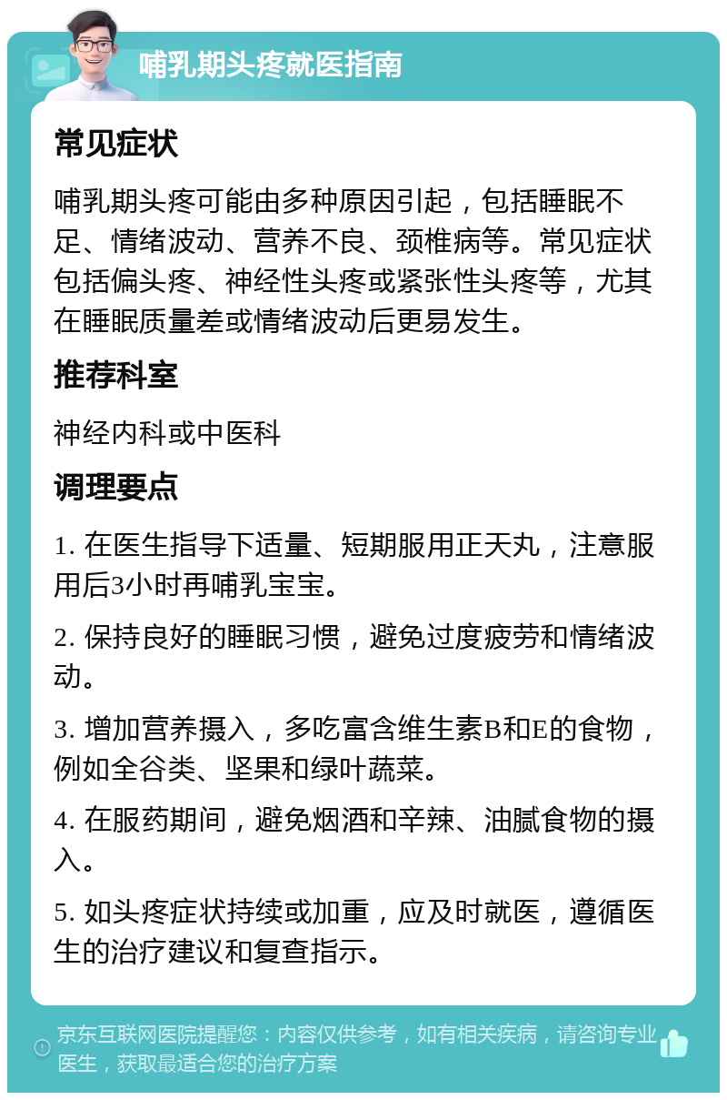 哺乳期头疼就医指南 常见症状 哺乳期头疼可能由多种原因引起，包括睡眠不足、情绪波动、营养不良、颈椎病等。常见症状包括偏头疼、神经性头疼或紧张性头疼等，尤其在睡眠质量差或情绪波动后更易发生。 推荐科室 神经内科或中医科 调理要点 1. 在医生指导下适量、短期服用正天丸，注意服用后3小时再哺乳宝宝。 2. 保持良好的睡眠习惯，避免过度疲劳和情绪波动。 3. 增加营养摄入，多吃富含维生素B和E的食物，例如全谷类、坚果和绿叶蔬菜。 4. 在服药期间，避免烟酒和辛辣、油腻食物的摄入。 5. 如头疼症状持续或加重，应及时就医，遵循医生的治疗建议和复查指示。