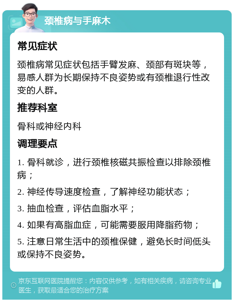 颈椎病与手麻木 常见症状 颈椎病常见症状包括手臂发麻、颈部有斑块等，易感人群为长期保持不良姿势或有颈椎退行性改变的人群。 推荐科室 骨科或神经内科 调理要点 1. 骨科就诊，进行颈椎核磁共振检查以排除颈椎病； 2. 神经传导速度检查，了解神经功能状态； 3. 抽血检查，评估血脂水平； 4. 如果有高脂血症，可能需要服用降脂药物； 5. 注意日常生活中的颈椎保健，避免长时间低头或保持不良姿势。