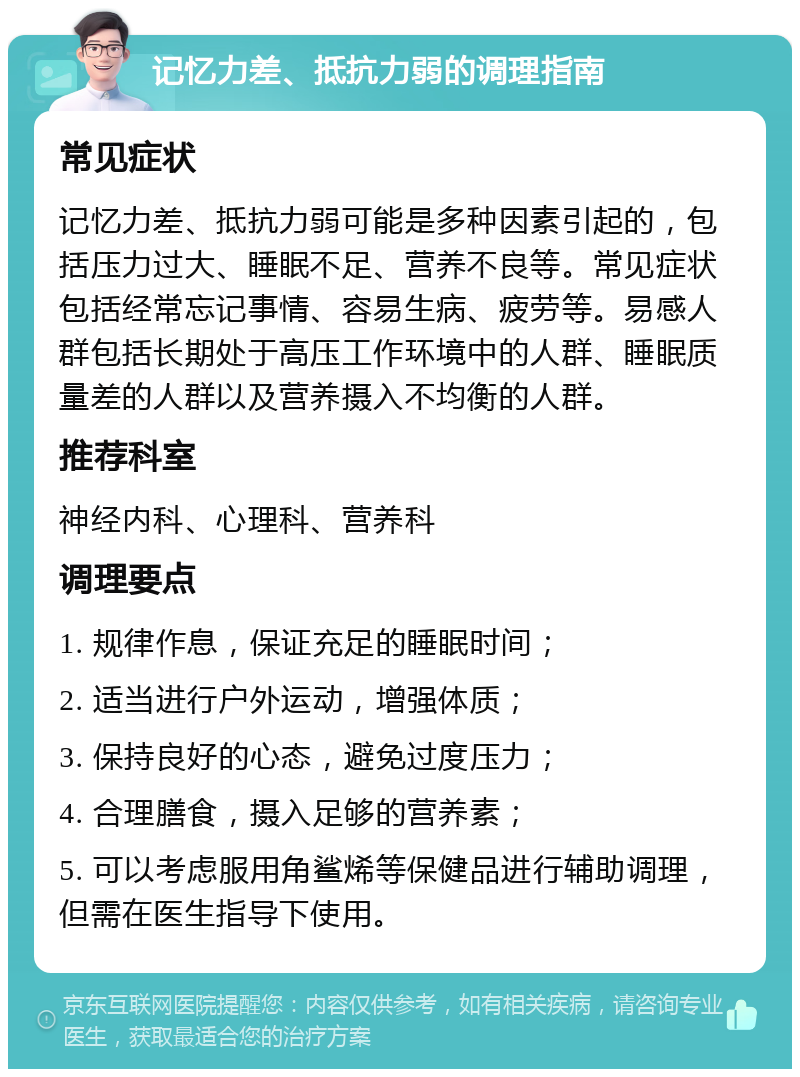 记忆力差、抵抗力弱的调理指南 常见症状 记忆力差、抵抗力弱可能是多种因素引起的，包括压力过大、睡眠不足、营养不良等。常见症状包括经常忘记事情、容易生病、疲劳等。易感人群包括长期处于高压工作环境中的人群、睡眠质量差的人群以及营养摄入不均衡的人群。 推荐科室 神经内科、心理科、营养科 调理要点 1. 规律作息，保证充足的睡眠时间； 2. 适当进行户外运动，增强体质； 3. 保持良好的心态，避免过度压力； 4. 合理膳食，摄入足够的营养素； 5. 可以考虑服用角鲨烯等保健品进行辅助调理，但需在医生指导下使用。