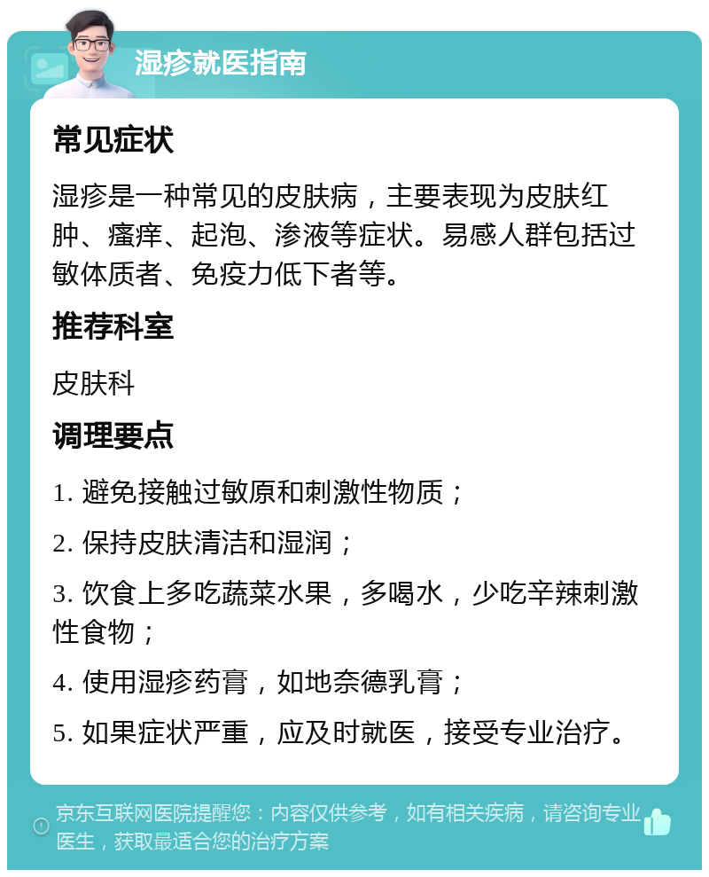 湿疹就医指南 常见症状 湿疹是一种常见的皮肤病，主要表现为皮肤红肿、瘙痒、起泡、渗液等症状。易感人群包括过敏体质者、免疫力低下者等。 推荐科室 皮肤科 调理要点 1. 避免接触过敏原和刺激性物质； 2. 保持皮肤清洁和湿润； 3. 饮食上多吃蔬菜水果，多喝水，少吃辛辣刺激性食物； 4. 使用湿疹药膏，如地奈德乳膏； 5. 如果症状严重，应及时就医，接受专业治疗。