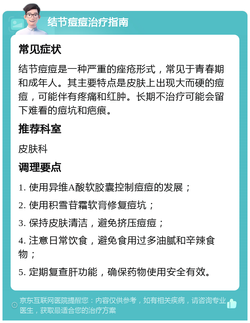 结节痘痘治疗指南 常见症状 结节痘痘是一种严重的痤疮形式，常见于青春期和成年人。其主要特点是皮肤上出现大而硬的痘痘，可能伴有疼痛和红肿。长期不治疗可能会留下难看的痘坑和疤痕。 推荐科室 皮肤科 调理要点 1. 使用异维A酸软胶囊控制痘痘的发展； 2. 使用积雪苷霜软膏修复痘坑； 3. 保持皮肤清洁，避免挤压痘痘； 4. 注意日常饮食，避免食用过多油腻和辛辣食物； 5. 定期复查肝功能，确保药物使用安全有效。