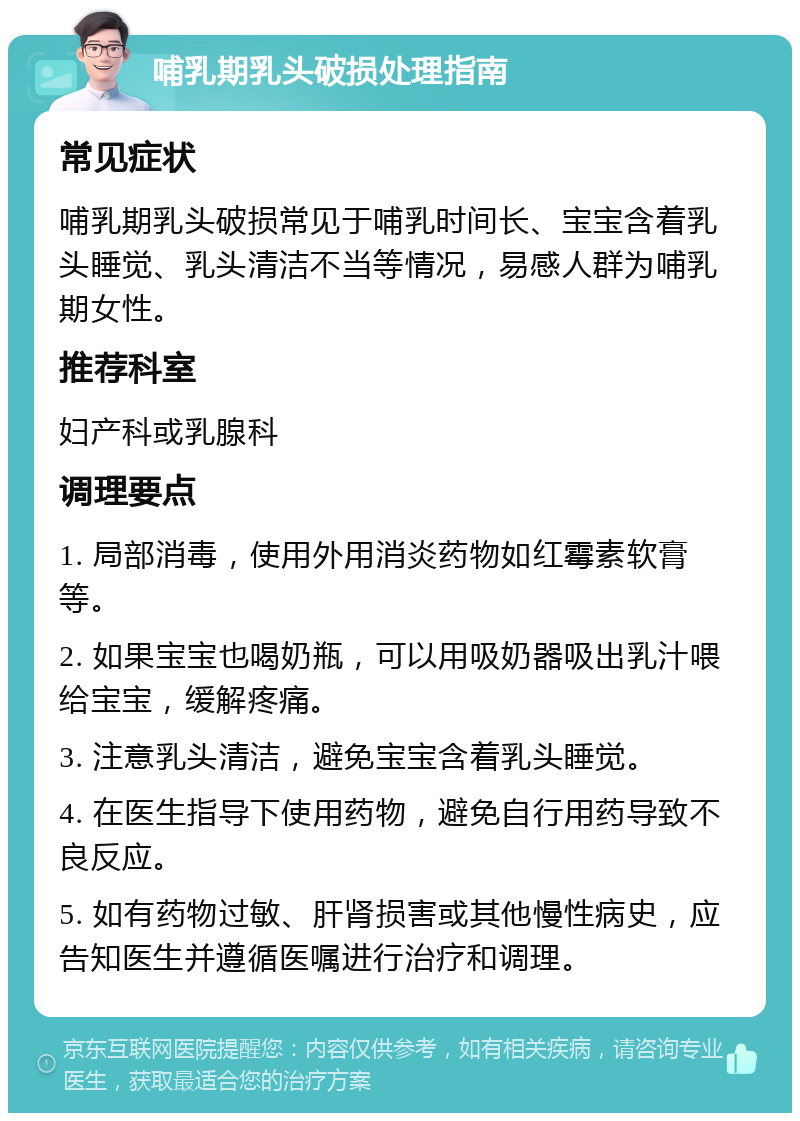 哺乳期乳头破损处理指南 常见症状 哺乳期乳头破损常见于哺乳时间长、宝宝含着乳头睡觉、乳头清洁不当等情况，易感人群为哺乳期女性。 推荐科室 妇产科或乳腺科 调理要点 1. 局部消毒，使用外用消炎药物如红霉素软膏等。 2. 如果宝宝也喝奶瓶，可以用吸奶器吸出乳汁喂给宝宝，缓解疼痛。 3. 注意乳头清洁，避免宝宝含着乳头睡觉。 4. 在医生指导下使用药物，避免自行用药导致不良反应。 5. 如有药物过敏、肝肾损害或其他慢性病史，应告知医生并遵循医嘱进行治疗和调理。