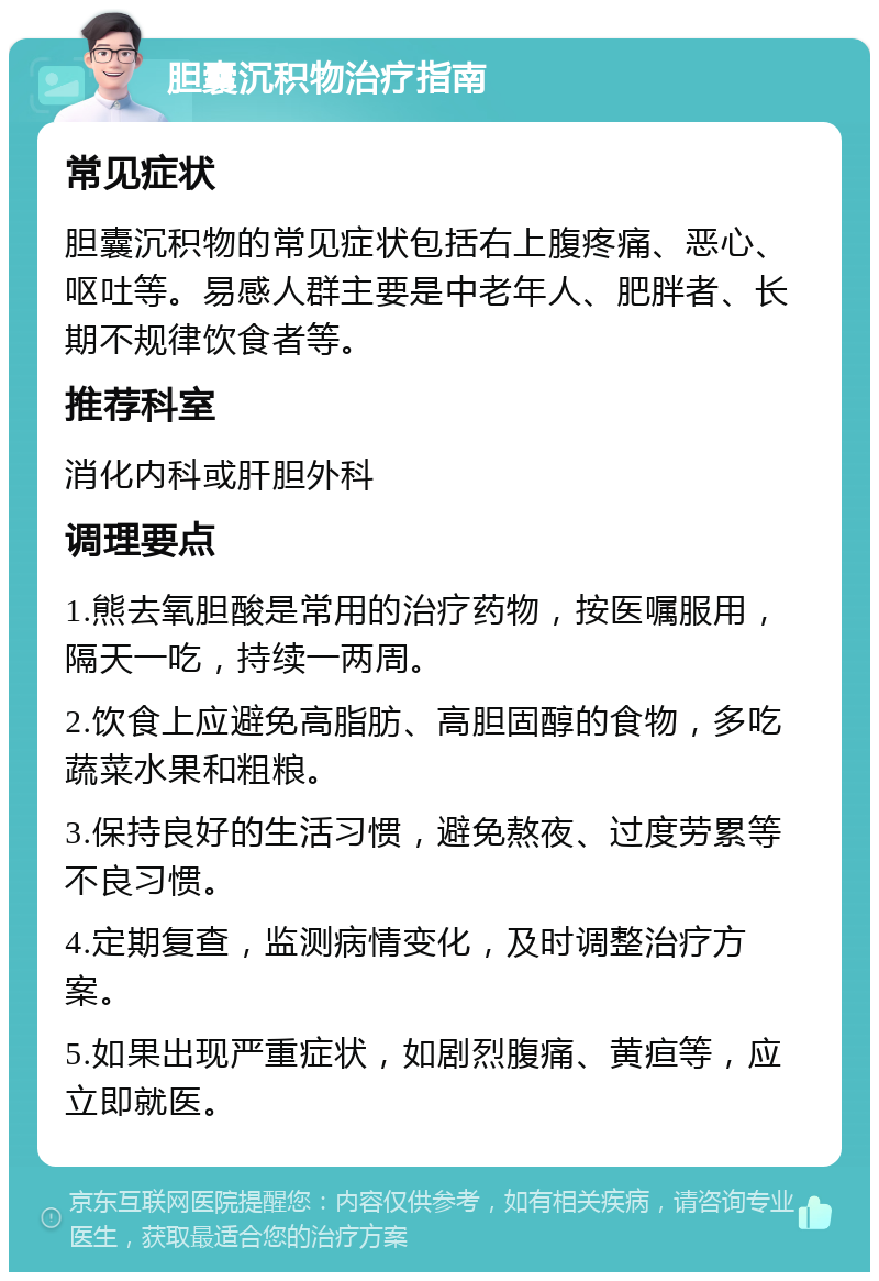 胆囊沉积物治疗指南 常见症状 胆囊沉积物的常见症状包括右上腹疼痛、恶心、呕吐等。易感人群主要是中老年人、肥胖者、长期不规律饮食者等。 推荐科室 消化内科或肝胆外科 调理要点 1.熊去氧胆酸是常用的治疗药物，按医嘱服用，隔天一吃，持续一两周。 2.饮食上应避免高脂肪、高胆固醇的食物，多吃蔬菜水果和粗粮。 3.保持良好的生活习惯，避免熬夜、过度劳累等不良习惯。 4.定期复查，监测病情变化，及时调整治疗方案。 5.如果出现严重症状，如剧烈腹痛、黄疸等，应立即就医。