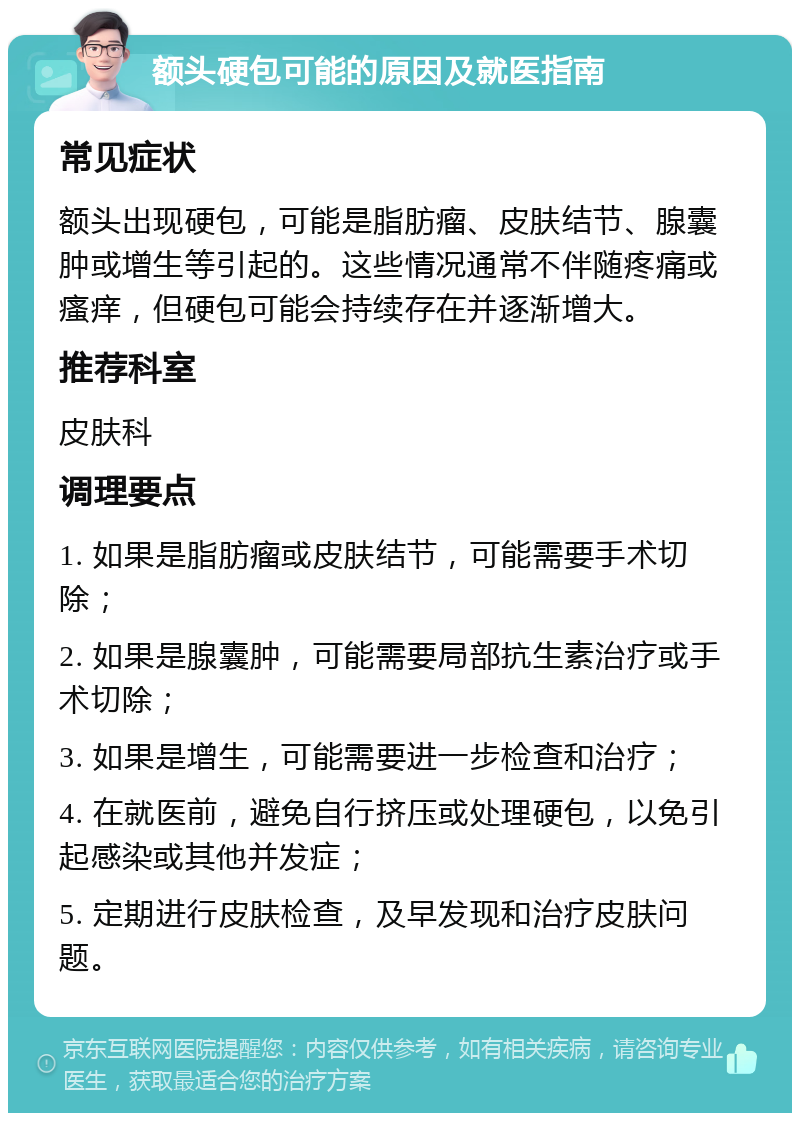 额头硬包可能的原因及就医指南 常见症状 额头出现硬包，可能是脂肪瘤、皮肤结节、腺囊肿或增生等引起的。这些情况通常不伴随疼痛或瘙痒，但硬包可能会持续存在并逐渐增大。 推荐科室 皮肤科 调理要点 1. 如果是脂肪瘤或皮肤结节，可能需要手术切除； 2. 如果是腺囊肿，可能需要局部抗生素治疗或手术切除； 3. 如果是增生，可能需要进一步检查和治疗； 4. 在就医前，避免自行挤压或处理硬包，以免引起感染或其他并发症； 5. 定期进行皮肤检查，及早发现和治疗皮肤问题。