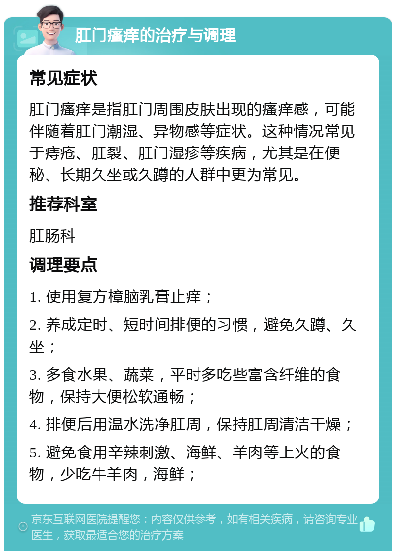 肛门瘙痒的治疗与调理 常见症状 肛门瘙痒是指肛门周围皮肤出现的瘙痒感，可能伴随着肛门潮湿、异物感等症状。这种情况常见于痔疮、肛裂、肛门湿疹等疾病，尤其是在便秘、长期久坐或久蹲的人群中更为常见。 推荐科室 肛肠科 调理要点 1. 使用复方樟脑乳膏止痒； 2. 养成定时、短时间排便的习惯，避免久蹲、久坐； 3. 多食水果、蔬菜，平时多吃些富含纤维的食物，保持大便松软通畅； 4. 排便后用温水洗净肛周，保持肛周清洁干燥； 5. 避免食用辛辣刺激、海鲜、羊肉等上火的食物，少吃牛羊肉，海鲜；