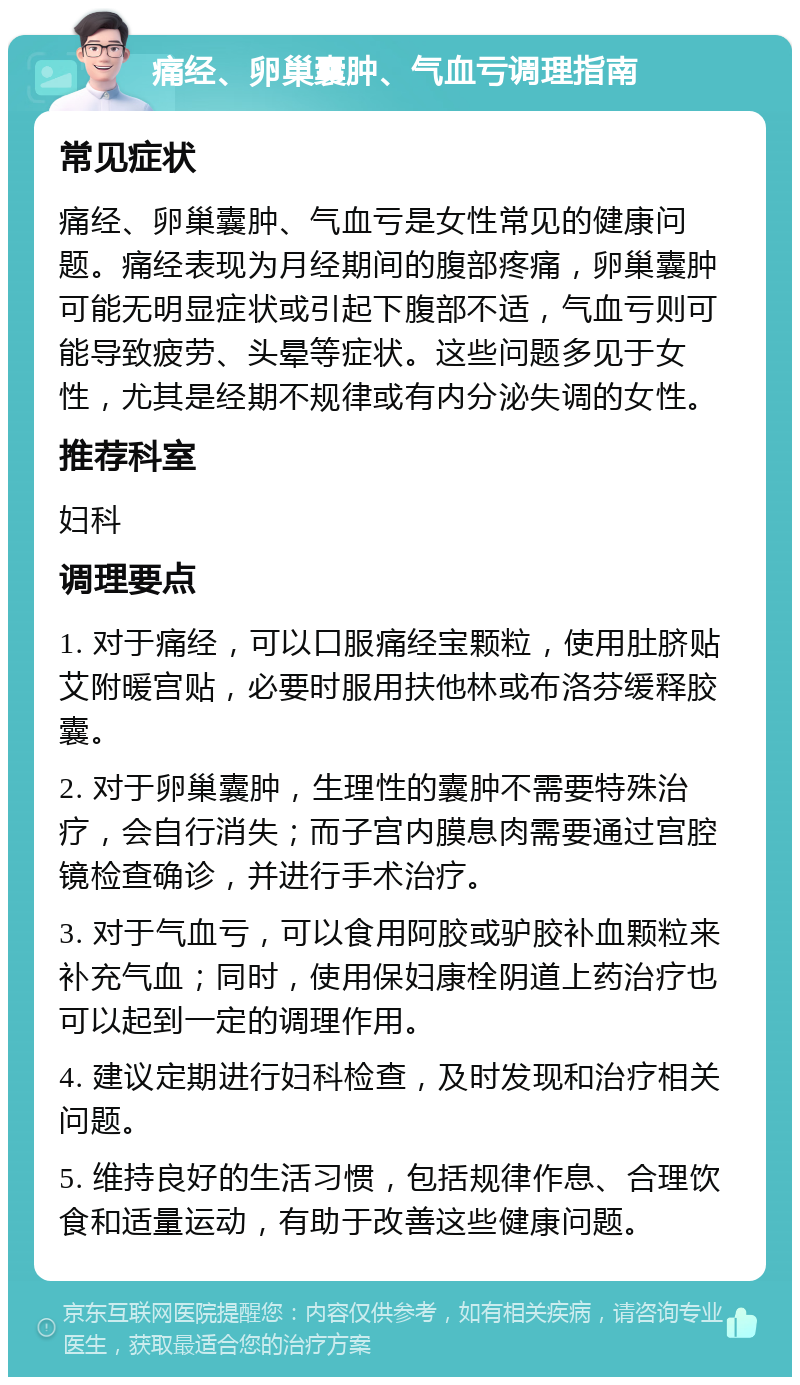 痛经、卵巢囊肿、气血亏调理指南 常见症状 痛经、卵巢囊肿、气血亏是女性常见的健康问题。痛经表现为月经期间的腹部疼痛，卵巢囊肿可能无明显症状或引起下腹部不适，气血亏则可能导致疲劳、头晕等症状。这些问题多见于女性，尤其是经期不规律或有内分泌失调的女性。 推荐科室 妇科 调理要点 1. 对于痛经，可以口服痛经宝颗粒，使用肚脐贴艾附暖宫贴，必要时服用扶他林或布洛芬缓释胶囊。 2. 对于卵巢囊肿，生理性的囊肿不需要特殊治疗，会自行消失；而子宫内膜息肉需要通过宫腔镜检查确诊，并进行手术治疗。 3. 对于气血亏，可以食用阿胶或驴胶补血颗粒来补充气血；同时，使用保妇康栓阴道上药治疗也可以起到一定的调理作用。 4. 建议定期进行妇科检查，及时发现和治疗相关问题。 5. 维持良好的生活习惯，包括规律作息、合理饮食和适量运动，有助于改善这些健康问题。