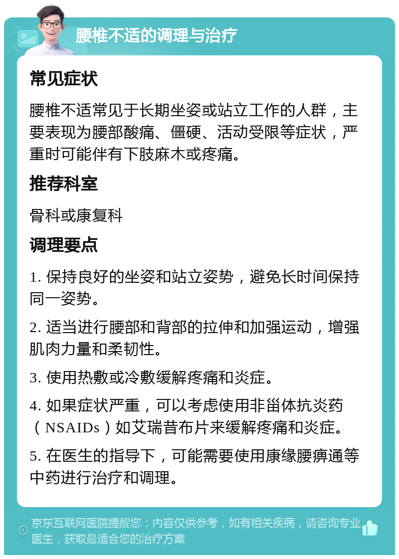 腰椎不适的调理与治疗 常见症状 腰椎不适常见于长期坐姿或站立工作的人群，主要表现为腰部酸痛、僵硬、活动受限等症状，严重时可能伴有下肢麻木或疼痛。 推荐科室 骨科或康复科 调理要点 1. 保持良好的坐姿和站立姿势，避免长时间保持同一姿势。 2. 适当进行腰部和背部的拉伸和加强运动，增强肌肉力量和柔韧性。 3. 使用热敷或冷敷缓解疼痛和炎症。 4. 如果症状严重，可以考虑使用非甾体抗炎药（NSAIDs）如艾瑞昔布片来缓解疼痛和炎症。 5. 在医生的指导下，可能需要使用康缘腰痹通等中药进行治疗和调理。