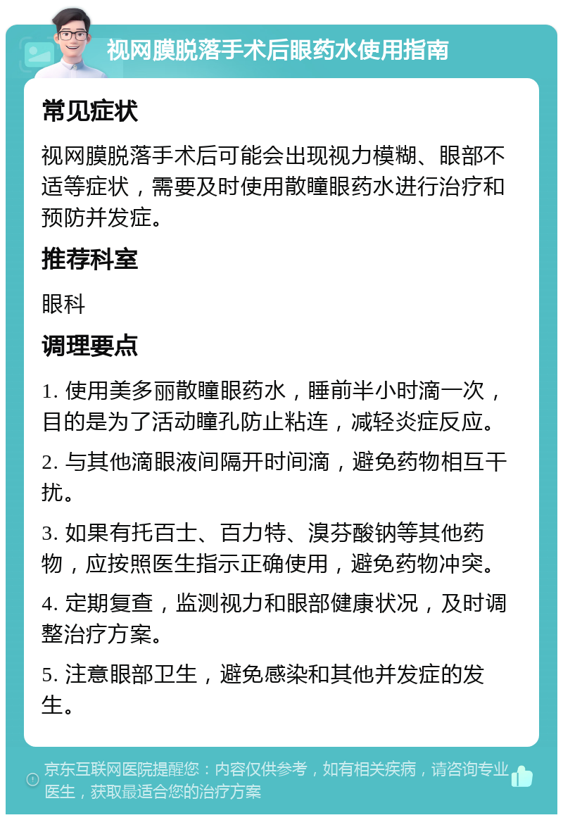 视网膜脱落手术后眼药水使用指南 常见症状 视网膜脱落手术后可能会出现视力模糊、眼部不适等症状，需要及时使用散瞳眼药水进行治疗和预防并发症。 推荐科室 眼科 调理要点 1. 使用美多丽散瞳眼药水，睡前半小时滴一次，目的是为了活动瞳孔防止粘连，减轻炎症反应。 2. 与其他滴眼液间隔开时间滴，避免药物相互干扰。 3. 如果有托百士、百力特、溴芬酸钠等其他药物，应按照医生指示正确使用，避免药物冲突。 4. 定期复查，监测视力和眼部健康状况，及时调整治疗方案。 5. 注意眼部卫生，避免感染和其他并发症的发生。