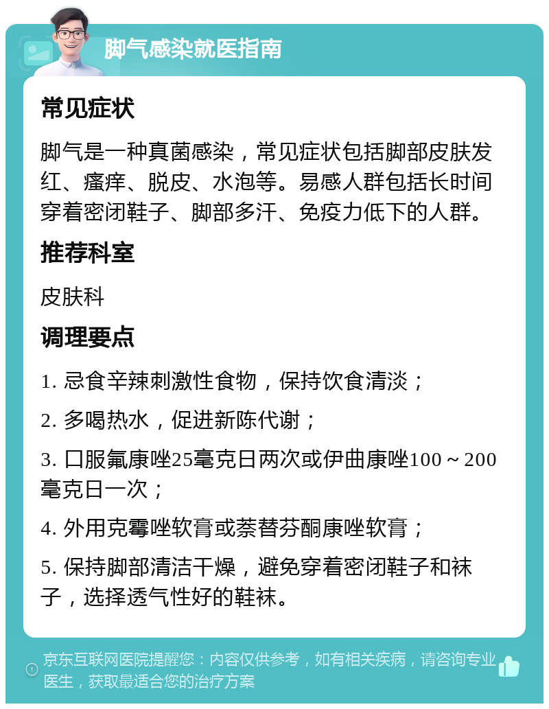 脚气感染就医指南 常见症状 脚气是一种真菌感染，常见症状包括脚部皮肤发红、瘙痒、脱皮、水泡等。易感人群包括长时间穿着密闭鞋子、脚部多汗、免疫力低下的人群。 推荐科室 皮肤科 调理要点 1. 忌食辛辣刺激性食物，保持饮食清淡； 2. 多喝热水，促进新陈代谢； 3. 口服氟康唑25毫克日两次或伊曲康唑100～200毫克日一次； 4. 外用克霉唑软膏或萘替芬酮康唑软膏； 5. 保持脚部清洁干燥，避免穿着密闭鞋子和袜子，选择透气性好的鞋袜。