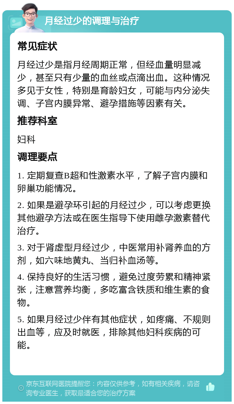 月经过少的调理与治疗 常见症状 月经过少是指月经周期正常，但经血量明显减少，甚至只有少量的血丝或点滴出血。这种情况多见于女性，特别是育龄妇女，可能与内分泌失调、子宫内膜异常、避孕措施等因素有关。 推荐科室 妇科 调理要点 1. 定期复查B超和性激素水平，了解子宫内膜和卵巢功能情况。 2. 如果是避孕环引起的月经过少，可以考虑更换其他避孕方法或在医生指导下使用雌孕激素替代治疗。 3. 对于肾虚型月经过少，中医常用补肾养血的方剂，如六味地黄丸、当归补血汤等。 4. 保持良好的生活习惯，避免过度劳累和精神紧张，注意营养均衡，多吃富含铁质和维生素的食物。 5. 如果月经过少伴有其他症状，如疼痛、不规则出血等，应及时就医，排除其他妇科疾病的可能。